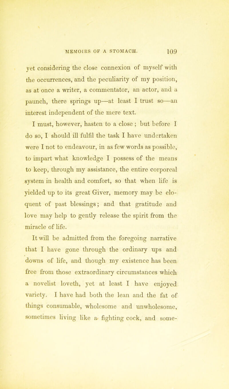 yet considering the close connexion of myself with the occurrences, and the peculiarity of my position, as at once a writer, a commentator, an actor, and a paunch, there springs up—at least I trust so—an interest independent of the mere text. I must, however, hasten to a close ; but before I do so, I should iU fulfil the task I have undertaken were I not to endeavour, in as few words as possible, to impart what knowledge I possess of the means to keep, through my assistance, the entire corporeal system in health and comfort, so that when life is yielded up to its great Giver, memory may be elo- quent of past blessings; and that gratitude and love may help to gently release the spirit from the miracle of hfe. It wiU be admitted from the foregoing narrative that I have gone through the ordinary ups and downs of life, and though my existence has been free from those extraordinary circumstances which a novelist loveth, yet at least I have enjoyed variety. I have had both the lean and the fat of things consumable, wholesome and unwholesome, sometimes living like a- fighting cock, and some-