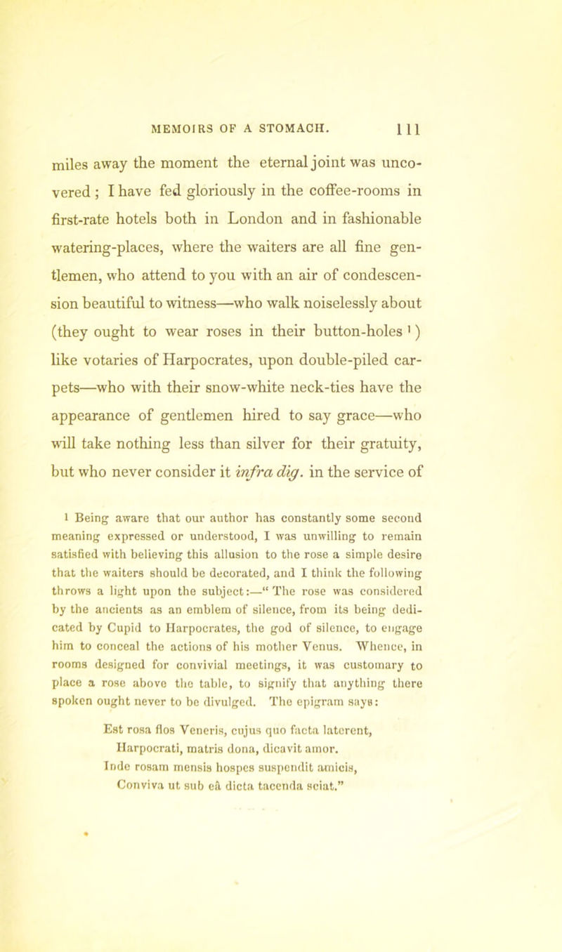 miles away the moment the eternal joint was unco- vered ; I have fed gloriously in the coffee-rooms in first-rate hotels both in London and in fashionable watering-places, where the waiters are all fine gen- tlemen, who attend to you with an air of condescen- sion beautiful to witness—who walk noiselessly about (they ought to wear roses in their button-holes ') like votaries of Harpocrates, upon double-piled car- pets—who with their snow-white neck-ties have the appearance of gentlemen hired to say grace—who will take nothing less than silver for their gratuity, but who never consider it infra dig. in the service of 1 Being aware that our author has constantly some second meaning expressed or understood, I was unwilling to remain satisfied with believing this allusion to the rose a simple desire that the waiters should be decorated, and I think the following throws a light upon the subject:—“The rose was considered by the ancients as an emblem of silence, from its being dedi- cated by Cupid to Harpocrates, the god of silence, to engage him to conceal the actions of his mother Venus. Whence, in rooms designed for convivial meetings, it was customary to place a rose above the table, to signify that anything there spoken ought never to be divulged. The epigram says: E.st rosa flos Veneris, cujus quo facta latcrcnt, Ilarpocrati, matris dona, dicavit amor. Inde rosam mensis hospes suspendit amicis, Conviva ut sub ek dicta tacenda sciat.”