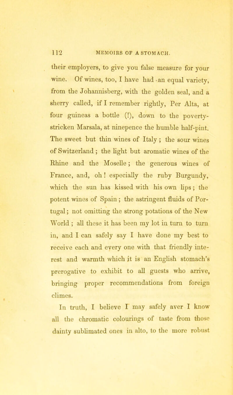 their employers, to give you false measure for your wine. Of wines, too, I have had • an equal variety, from the Johannisberg, with the golden seal, and a sherry called, if I remember rightly. Per Alta, at four guineas a bottle (!), down to the poverty- stricken Marsala, at ninepence the humble half-pint. The sweet but thin wines of Italy ; the sour wines of Switzerland ; the light but aromatic wines of the Rhine and the Moselle; the generous wines of France, and, oh! especially the ruby Burgundy, which the sun has kissed with his own lips; the potent wines of Spain ; the astringent fluids of Por- tugal ; not omitting the strong potations of the New World ; all these it has been my lot in turn to turn in, and I can safely say I have done my best to receive each and every one with that friendly inte- rest and warmth which it is an English stomach’s prerogative to exhibit to all guests who arrive, bringing proper recommendations from foreign climes. In truth, I believe I may safely aver I know all the chromatic colourings of taste from those dainty sublimated ones in alto, to the more robust