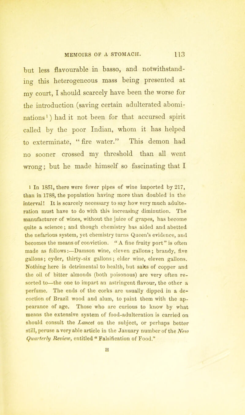 but less flavourable in basso, and notwithstand- ing this heterogeneous mass being presented at my court, I should scarcely have been the worse for the introduction (saving certain adidterated abomi- nations ') had it not been for that accursed spirit called by the poor Indian, whom it has helped to exterminate, “ fire water.” This demon had no sooner crossed my threshold than aU went wrong; but he made himself so fascinating that I 1 In 1851, there were fewer pipes of wine imported by 217, than in 1788, the population having more tlian doubled in the interval! It is scarcely necessary to say how very much adulte- ration must have to do with this increasing diminution. The manufacturer of wines, without the juice of grapes, has become quite a science; and though chemistry has aided and abetted the nefarious system, yet chemistry turns Queen’s evidence, and becomes the means of conviction. “ A fine fruity port” is often made as follows:—Damson wine, eleven gallons; brandy, five gallons; cyder, thirty-six gallons; elder wine, eleven gallons. Nothing here is detrimental to health, but salts of copper and the oil of bitter almonds (both poisonous) are very often re- sorted to—the one to impart an astringent flavour, the other a perfume. The ends of the corks are usually dipped in a de- cocrion of Brazil wood and alum, to paint them with the ap- pearance of age. Those who are curious to know by what means the extensive system of food-adulteration is carried on should consult the Lancet on the subject, or perhaps bettor still, peruse avery able article in the January number of the A'e?/; Quarterly Review, entitled “ Falsification of Food.” u