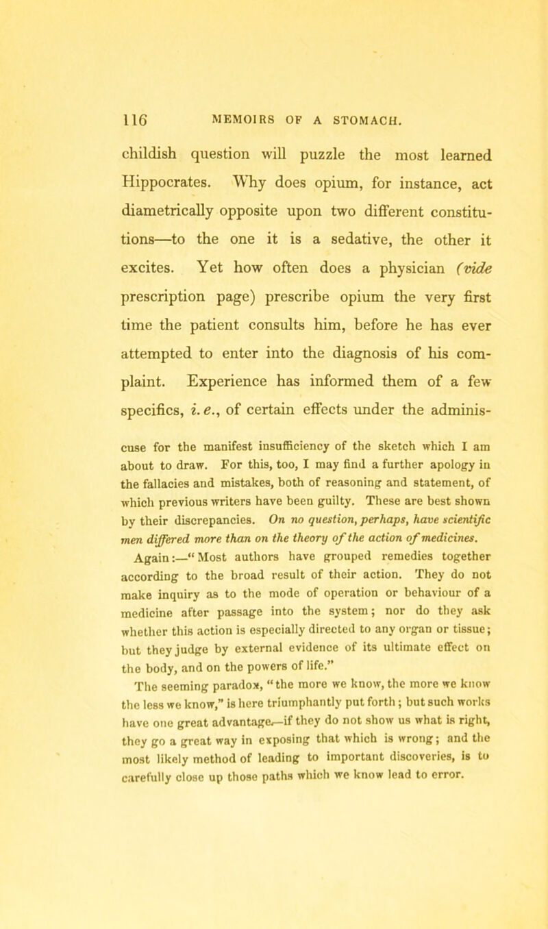 childish question will puzzle the most learned Hippocrates. Why does opium, for instance, act diametrically opposite upon two different constitu- tions—to the one it is a sedative, the other it excites. Yet how often does a physician (mde prescription page) prescribe opium the very first time the patient consults him, before he has ever attempted to enter into the diagnosis of his com- plaint. Experience has informed them of a few specifics, i.e., of certain effects imder the adminis- cuse for the manifest insufBciency of the sketch which I am about to draw. For this, too, I may find a further apology in the fallacies and mistakes, both of reasoning and statement, of which previous writers have been guilty. These are best shown by their discrepancies. On no question, perhaps, have scientific men dififered more than on the theory of the action of medicines. Again:—“ Most authors have grouped remedies together according to the broad result of their action. They do not make inquiry as to the mode of operation or behaviour of a medicine after passage into the system; nor do they ask whether this action is especially directed to any organ or tissue; but they judge by external evidence of its ultimate effect on the body, and on the powers of life.” The seeming paradox, “ the more we know, the more we know the less we know,” is here triumphantly put forth ; but such works have one great advantage^if they do not show us what is right, they go a great way in exposing that which is wrong; and the most likely method of leading to important discoveries, is to carefully close up those paths which we know lead to error.