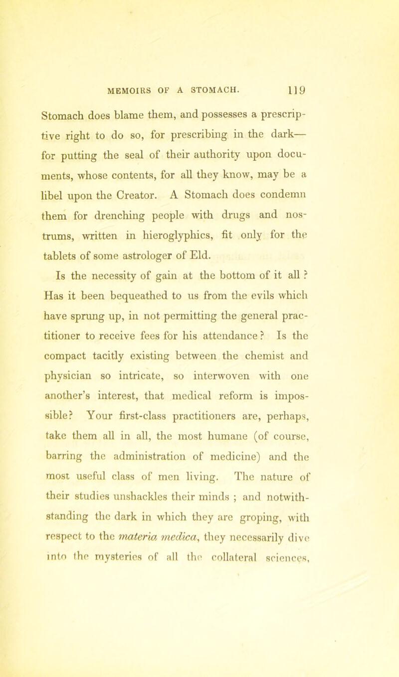 Stomach does blame them, and possesses a prescrip- tive right to do so, for prescribing in the dark— for putting the seal of their authority upon docu- ments, whose contents, for all they know, may be a libel upon the Creator. A Stomach does condemn them for drenching people with drugs and nos- trums, written in hieroglyphics, fit only for the tablets of some astrologer of Eld. Is the necessity of gain at the bottom of it all ? Has it been bequeathed to us from the evils which have sprxmg up, in not permitting the general prac- titioner to receive fees for his attendance ? Is the compact tacitly existing between the chemist and physician so intricate, so interwoven with one another’s interest, that medical reform is impos- sible? Your first-class practitioners are, perhaps, take them aU in all, the most humane (of course, barring the administration of medicine) and the most useful class of men living. The nature of their studies unshackles their minds ; and notwith- standing the dark in which they are groping, with respect to the materia medica, they necessarily dive into the mysteries of all the collateral sciences.