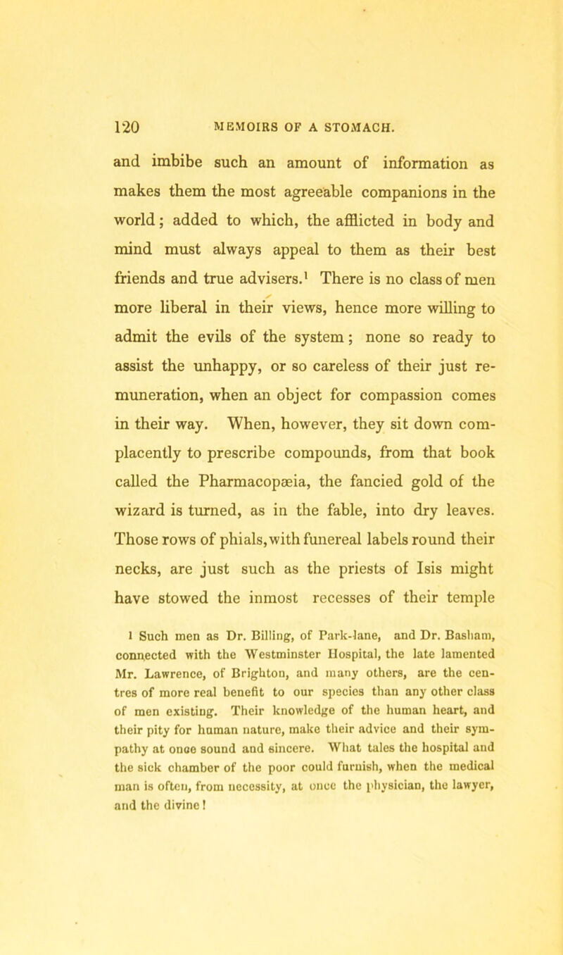 and imbibe such an amount of information as makes them the most agreeable companions in the world; added to which, the afflicted in body and mind must always appeal to them as their best friends and true advisers.’ There is no class of men ✓ more liberal in their views, hence more vrilling to admit the evils of the system; none so ready to assist the unhappy, or so careless of their just re- muneration, when an object for compassion comes in their way. When, however, they sit down com- placently to prescribe compounds, from that book called the Phaxmacopaeia, the fancied gold of the wizard is turned, as in the fable, into dry leaves. Those rows of phials, with funereal labels round their necks, are just such as the priests of Isis might have stowed the inmost recesses of their temple I Such men as Dr. Billing, of Park-iane, and Dr. Basham, connected with the Westminster Hospital, the late lamented Mr. Lawrence, of Brighton, and many others, are the cen- tres of more real benefit to our species than any other class of men existing. Their knowledge of the human heart, and their pity for human nature, make their advice and their sym- pathy at onoo sound and sincere. What tales the hospital and the sick chamber of the poor could furuish, when the medical man is often, from necessity, at once the physician, the lawyer, and the divine I