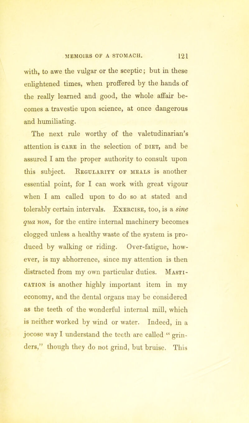 with, to awe the vulgar or the sceptic; but in these enhghtened times, when proflfered by the hands of the really learned and good, the whole affair be- comes a travestie upon science, at once dangerous and humiliating. The next rule worthy of the valetudinarian’s attention is care in the selection of diet, and be assured I am the proper authority to consult upon this subject. Eegulabity of meals is another essential point, for I can work with great vigour when I am called upon to do so at stated and tolerably certain intervals. Exercise, too, is a sine qua non, for the entire internal machinery becomes clogged unless a healthy waste of the system is pro- duced by walking or riding. Over-fatigue, how- ever, is my abhorrence, since my attention is then distracted from my own particular duties. Masti- cation is another highly important item in my economy, and the dental organs may be considered as the teeth of the wonderful internal mill, which is neither worked by wind or water. Indeed, in a jocose way I understand the teeth arc called “ grin- ders,” though they do not grind, but bruise. This