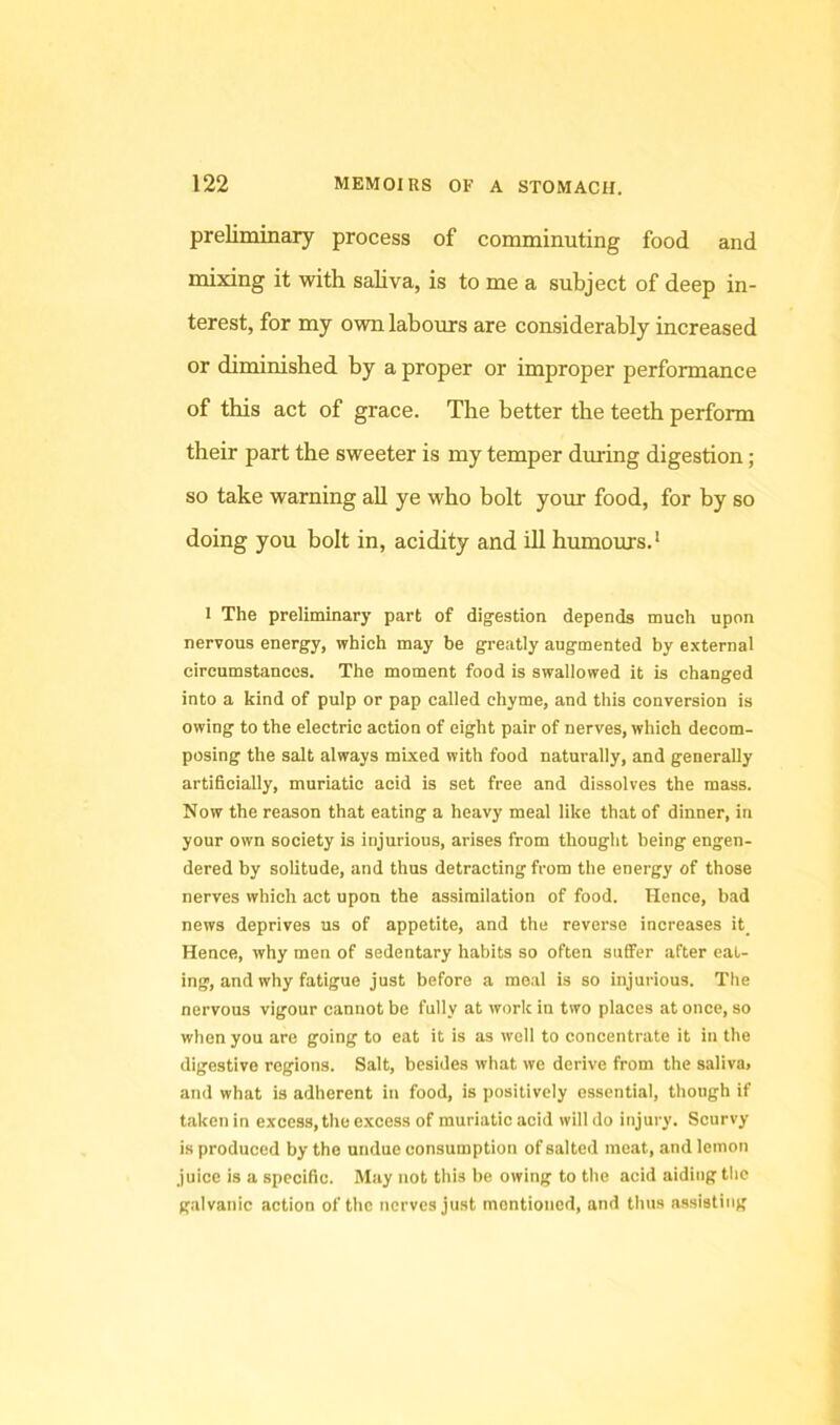 preliminary process of comminuting food and naixing it with saliva, is to me a subject of deep in- terest, for my own labours are considerably increased or diminished by a proper or improper performance of this act of grace. The better the teeth perform their part the sweeter is my temper during digestion; so take warning aU ye who bolt your food, for by so doing you bolt in, acidity and ill humours.' 1 The preliminary part of digestion depends much upon nervous energy, which may be greatly augmented by external circumstances. The moment food is swallowed it is changed into a kind of pulp or pap called chyme, and this conversion is owing to the electric action of eight pair of nerves, which decom- posing the salt always mixed with food naturally, and generally artificially, muriatic acid is set free and dissolves the mass. Now the reason that eating a heavy meal like that of dinner, in your own society is injurious, arises from thought being engen- dered by solitude, and thus detracting from the energy of those nerves which act upon the assimilation of food. Hence, bad news deprives us of appetite, and the reverse increases it_ Hence, why men of sedentary habits so often suffer after eat- ing, and why fatigue just before a meal is so injurious. The nervous vigour cannot be fully at work in two places at once, so when you are going to eat it is as well to concentrate it in the digestive regions. Salt, besides what we derive from the saliva, and what is adherent in food, is positively essential, though if taken in excess, the e.xcess of muriatic acid will do injury. Scurvy is produced by the undue consumption of salted moat, and lemon juice is a specific. May not this be owing to the acid aiding the g.alvanic action of the nerves just mentioned, and thus assisting