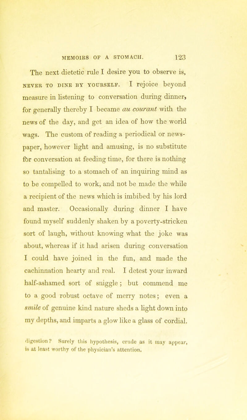 The next dietetic rule I desire you to observe is, NEVER TO DINE BY YOURSELF. I rejoice bejond measure in listening to conversation diuring dinner, for generally thereby I became au courant with the news of the day, and get an idea of how the world wags. The custom of reading a periodical or news- paper, however light and amusing, is no substitute fbr conversation at feeding time, for there is nothing so tantalising to a stomach of an inquiring mind as to be compelled to work, and not be made the while a recipient of the news which is imbibed by his lord and master. Occasionally during dinner I have found myself suddenly shaken by a poverty-stricken sort of laugh, without knowing what the joke was about, whereas if it had arisen during conversation I could have joined in the fun, and made the cachinnation hearty and real. I detest your inward half-ashamed sort of sniggle ; but commend me to a good robust octave of merry notes; even a smile of genuine kind nature sheds a light down into my depths, and imparts a glow like a glass of cordial. ilijjcstion ? Surely this hypotliesi.s, crudo as it may appear, is at least worthy of the physician’s attention.