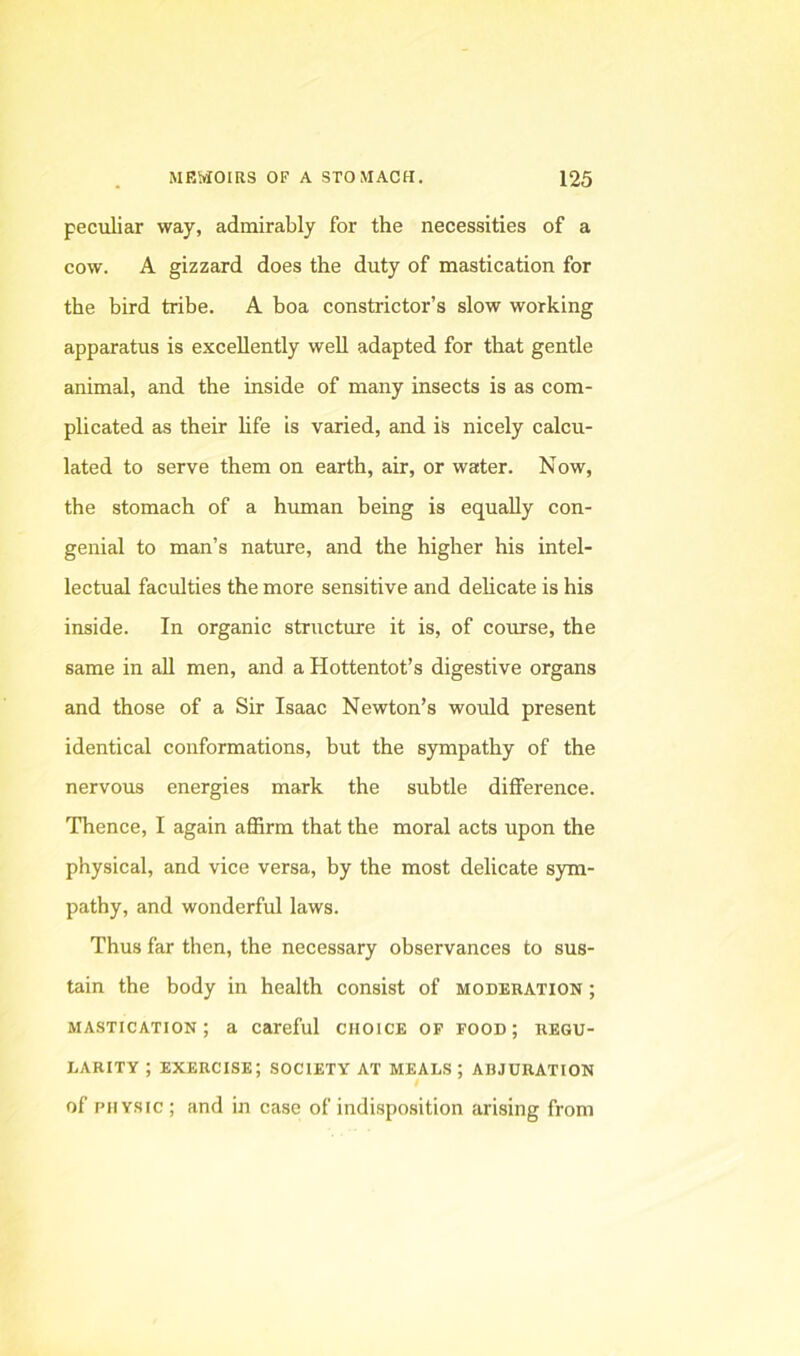 peculiar way, admirably for the necessities of a cow. A gizzard does the duty of mastication for the bird tribe. A boa constrictor’s slow working apparatus is excellently well adapted for that gentle animal, and the inside of many insects is as com- plicated as their hfe is varied, and is nicely calcu- lated to serve them on earth, air, or water. Now, the stomach of a hmnan being is equally con- genial to man’s nature, and the higher his intel- lectual faculties the more sensitive and delicate is his inside. In organic structure it is, of course, the same in all men, and a Hottentot’s digestive organs and those of a Sir Isaac Newton’s would present identical conformations, but the sympathy of the nervous energies mark the subtle difference. Thence, I again affirm that the moral acts upon the physical, and vice versa, by the most delicate sym- pathy, and wonderful laws. Thus far then, the necessary observances to sus- tain the body in health consist of moderation ; mastication; a careful choice of food; regu- larity ; exercise; society at meals ; abjuration of PHYSIC ; and in case of indisposition arising from