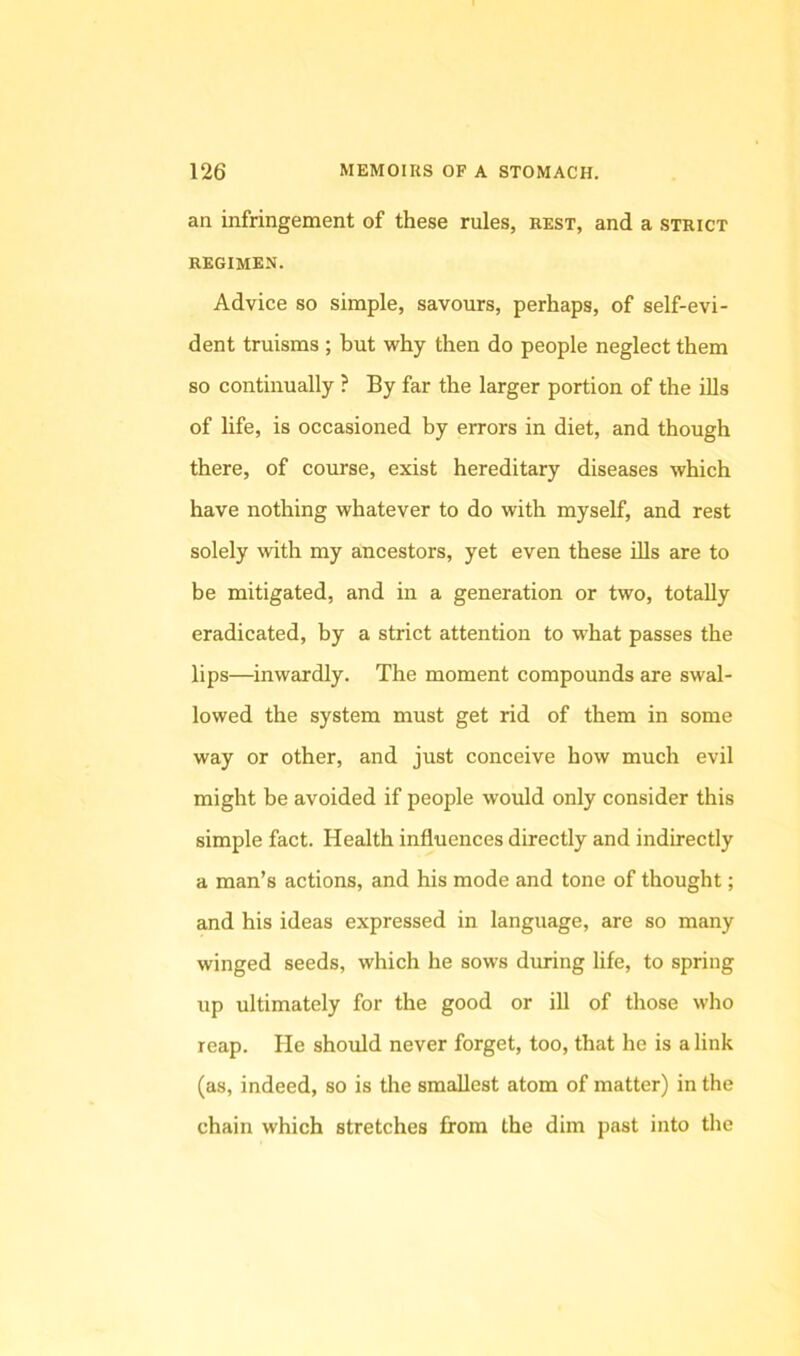 an infringement of these rules, rest, and a strict REGIMEN. Advice so simple, savours, perhaps, of self-evi- dent truisms ; but why then do people neglect them so continually ? By far the larger portion of the ills of life, is occasioned by errors in diet, and though there, of course, exist hereditary diseases which have nothing whatever to do with myself, and rest solely with my ancestors, yet even these Uls are to be mitigated, and in a generation or two, totally eradicated, by a strict attention to what passes the lips—inwardly. The moment compounds are swal- lowed the system must get rid of them in some way or other, and just conceive how much evil might be avoided if people would only consider this simple fact. Health influences directly and indirectly a man’s actions, and his mode and tone of thought; and his ideas expressed in language, are so many winged seeds, which he sows during life, to spring up ultimately for the good or ill of those who reap. He should never forget, too, that he is a link (as, indeed, so is the smallest atom of matter) in the chain which stretches from the dim past into the