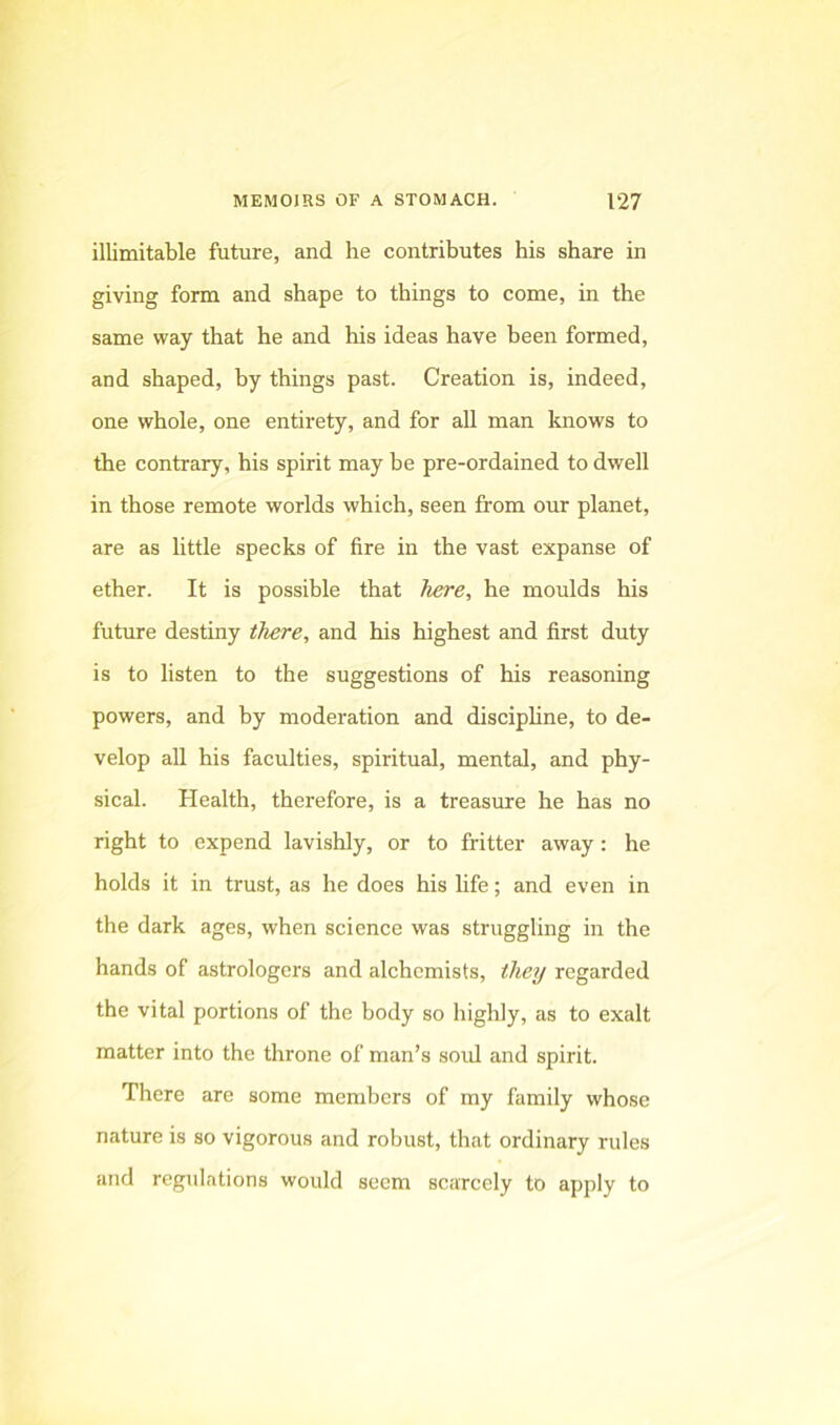 illimitable future, and he contributes his share in giving form and shape to things to come, in the same way that he and his ideas have been formed, and shaped, by things past. Creation is, indeed, one whole, one entirety, and for all man knows to the contrary, his spirit may be pre-ordained to dwell in those remote worlds which, seen from our planet, are as little specks of fire in the vast expanse of ether. It is possible that here, he moulds his future destiny there, and his highest and first duty is to listen to the suggestions of his reasoning powers, and by moderation and discipline, to de- velop all his faculties, spiritual, mental, and phy- sical. Health, therefore, is a treasure he has no right to expend lavishly, or to fritter away: he holds it in trust, as he does his life; and even in the dark ages, when science was struggling in the hands of astrologers and alchemists, they regarded the vital portions of the body so highly, as to exalt matter into the throne of man’s sold and spirit. There are some members of my family whose nature is so vigorous and robust, that ordinary rules and regulations would seem scarcely to apply to
