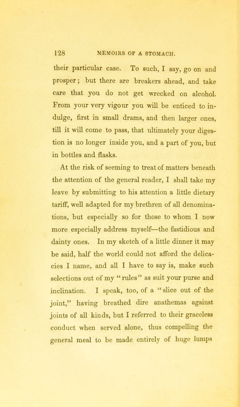 their particular case. To such, I say, go on and prosper; but there are breakers ahead, and take care that you do not get wrecked on alcohol. From your very vigour you will be enticed to in- dulge, first in small drams, and then larger ones, till it will come to pass, that idtimately your diges- tion is no longer inside you, and a part of you, but in bottles and flasks. At the risk of seeming to treat of matters beneath the attention of the general reader, I shall take my leave by submitting to his attention a little dietary tarifi*, well adapted for my brethren of aU denomina- tions, but especially so for those to whom I now more especially address myself—the fastidious and dainty ones. In my sketch of a httle dinner it may be said, half the world could not afford the delica- cies I name, and all I have to say is, make such selections out of my “rules” as suit your pmse and inclination. I speak, too, of a “ slice out of the joint,” having breathed dire anathemas against joints of all kinds, but I referred to their graceless conduct when served alone, thus compelling the general meal to be made entirely of huge lumps