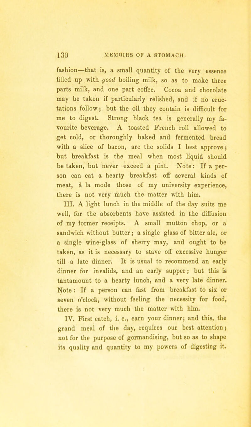 fashion—that is, a small quantity of the very essence filled up with good boiling milk, so as to make three parts milk, and one part coffee. Cocoa and chocolate may be taken if particularly relished, and if no eruc- tations follow; but the oil they contain is diflScult for me to digest. Strong black tea is generally my fa- vourite beverage. A toasted French roll allowed to get cold, or thoroughly baked and fermented bread with a slice of bacon, are the solids I best approve; but breakfast is the meal when most liquid should be taken, but never exceed a pint. Note: If a per- son can eat a hearty breakfast off several kinds of meat, a la mode those of my university experience, there is not very much the matter with him. III. A light lunch in the middle of the day suits me well, for the absorbents have assisted in the diffusion of my former receipts. A small mutton chop, or a sandwich without butter; a single glass of bitter ale, or a single wine-glass of sherry may, and ought to be taken, as it is necessary to stave off excessive hunger till a late dinner. It is usual to recommend an early dinner for invalids, and an early supper; but this is tantamount to a hearty lunch, and a very late dinner. Note: If a person can fast from breakfast to six or seven o’clock, without feeling the necessity for food, there is not very much the matter with him. IV. First catch, i. e., earn your dinner; and this, the grand meal of the day, requires our best attention; not for the purpose of gormandising, but so as to shape its quality and quantity to my powers of digesting it.