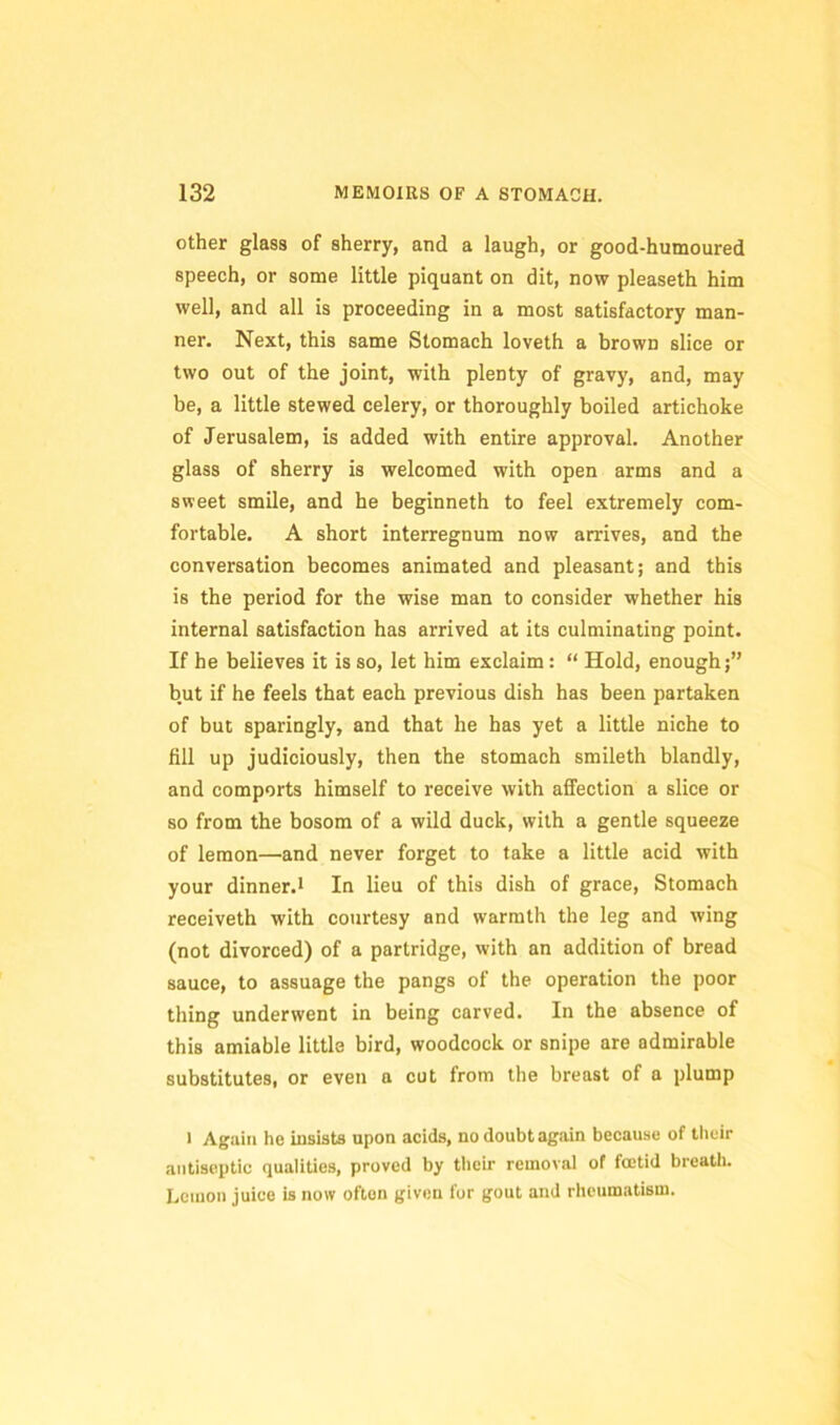 other glass of sherry, and a laugh, or good-humoured speech, or some little piquant on dit, now pleaseth him well, and all is proceeding in a most satisfactory man- ner. Next, this same Stomach loveth a brown slice or two out of the joint, with plenty of gravy, and, may be, a little stewed celery, or thoroughly boiled artichoke of Jerusalem, is added with entire approval. Another glass of sherry is welcomed with open arms and a sweet smile, and he beginneth to feel extremely com- fortable. A short interregnum now arrives, and the conversation becomes animated and pleasant; and this is the period for the wise man to consider whether his internal satisfaction has arrived at its culminating point. If he believes it is so, let him exclaim: “ Hold, enough;” but if he feels that each previous dish has been partaken of but sparingly, and that he has yet a little niche to fill up judiciously, then the stomach smileth blandly, and comports himself to receive with affection a slice or so from the bosom of a wild duck, with a gentle squeeze of lemon—and never forget to take a little acid with your dinner.i In lieu of this dish of grace. Stomach receiveth with courtesy and warmth the leg and wing (not divorced) of a partridge, with an addition of bread sauce, to assuage the pangs of the operation the poor thing underwent in being carved. In the absence of this amiable little bird, woodcock or snipe are admirable substitutes, or even a cut from the breast of a plump 1 Again ho insists upon acids, no doubt again because of llieir antiseptic qualities, proved by their removal of foetid breath. Lemon juice is now often given for gout and rheumatism.