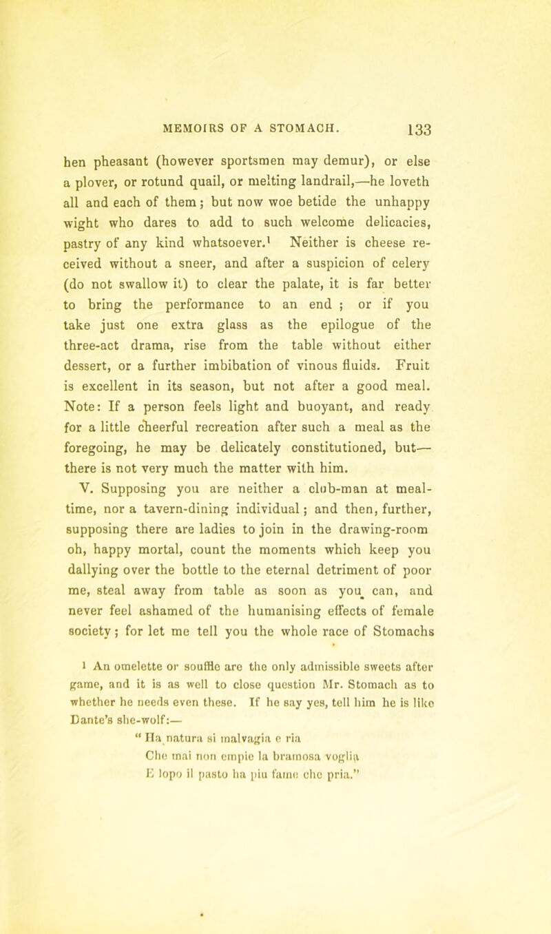 hen pheasant (however sportsmen may demur), or else a plover, or rotund quail, or melting landrail,—he loveth all and each of them ; but now woe betide the unhappy wight who dares to add to such welcome delicacies, pastry of any kind whatsoever.’ Neither is cheese re- ceived without a sneer, and after a suspicion of celery (do not swallow it) to clear the palate, it is far better to bring the performance to an end ; or if you take just one extra glass as the epilogue of the three-act drama, rise from the table without either dessert, or a further imbibation of vinous fluids. Fruit is excellent in its season, but not after a good meal. Note: If a person feels light and buoyant, and ready for a little ckeerful recreation after such a meal as the foregoing, he may be delicately constitutioned, but— there is not very much the matter with him. V. Supposing you are neither a club-man at meal- time, nor a tavern-dining individual; and then, further, supposing there are ladies to join in the drawing-room oh, happy mortal, count the moments which keep you dallying over the bottle to the eternal detriment of poor me, steal away from table as soon as you^ can, and never feel ashamed of the humanising effects of female society; for let me tell you the whole race of Stomachs 1 An omelette or souffle are the only admissible sweets after game, and it is as well to close question Mr. Stomach as to whether he needs even these. If he say yes, tell him he is like Dante’s shc-wolf:— “ Ila naturii si malvagia c ria Che inai non einpie la bratnosa voglia E lopo il pasto ha piu fanie cho pria.”