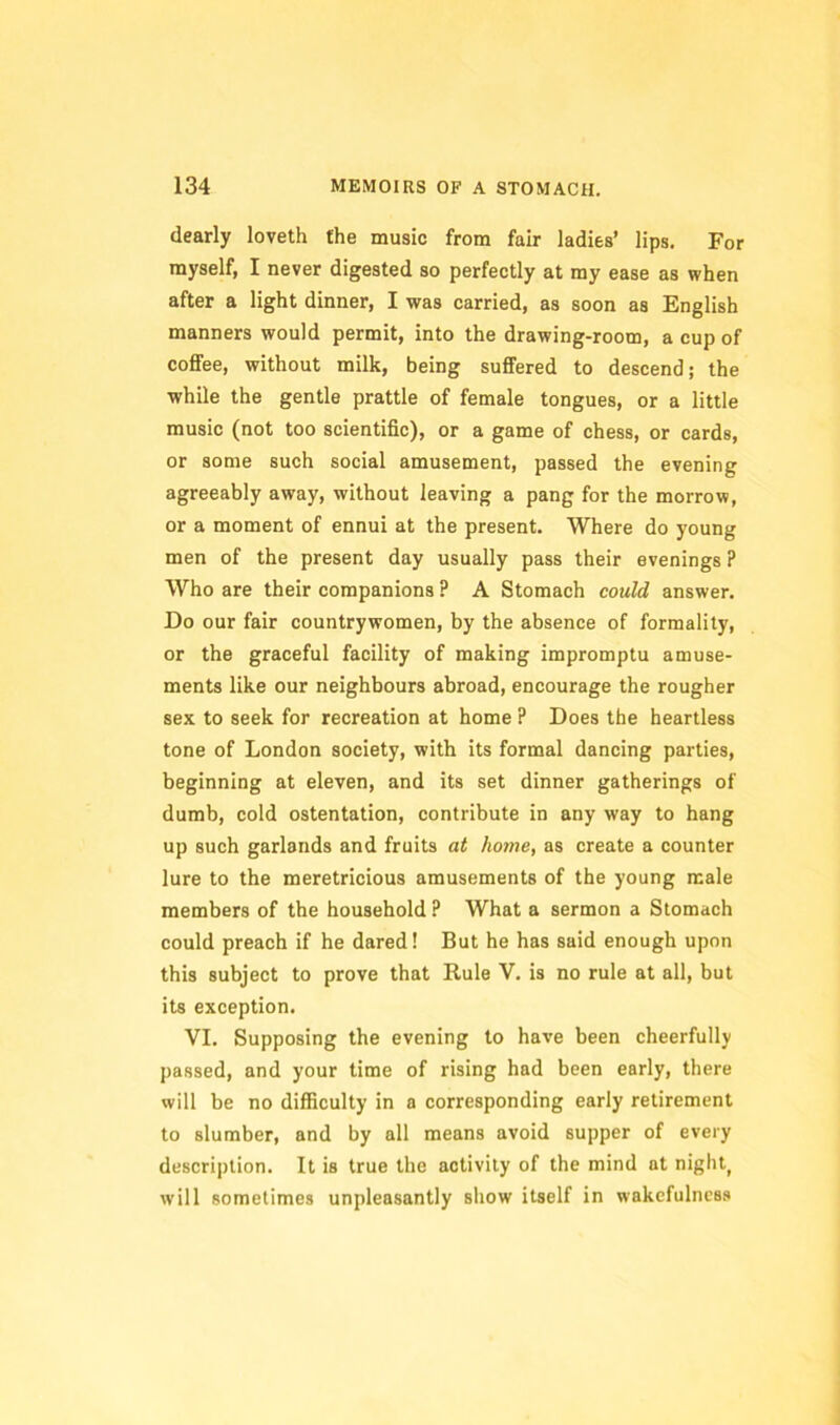 dearly loveth the music from fair ladies’ lips. For myself, I never digested so perfectly at my ease as when after a light dinner, I was carried, as soon as English manners would permit, into the drawing-room, a cup of coffee, without milk, being suffered to descend; the while the gentle prattle of female tongues, or a little music (not too scientific), or a game of chess, or cards, or some such social amusement, passed the evening agreeably away, without leaving a pang for the morrow, or a moment of ennui at the present. Where do young men of the present day usually pass their evenings ? Who are their companions ? A Stomach could answer. Do our fair countrywomen, by the absence of formality, or the graceful facility of making impromptu amuse- ments like our neighbours abroad, encourage the rougher sex to seek for recreation at home ? Does the heartless tone of London society, with its formal dancing parties, beginning at eleven, and its set dinner gatherings of dumb, cold ostentation, contribute in any way to hang up such garlands and fruits at home, as create a counter lure to the meretricious amusements of the young male members of the household ? What a sermon a Stomach could preach if he dared! But he has said enough upon this subject to prove that Rule V. is no rule at all, but its exception. VI. Supposing the evening to have been cheerfully passed, and your time of rising had been early, there will be no difficulty in a corresponding early retirement to slumber, and by all means avoid supper of every descri|)tion. It is true the activity of the mind at nighty will sometimes unpleasantly show itself in wakefulness