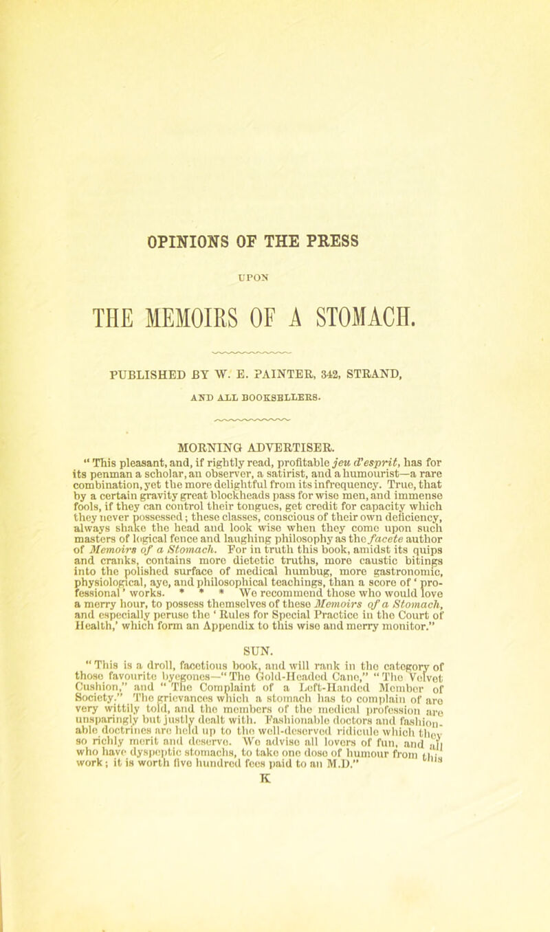 OPINIONS OF THE PRESS UPON THE MEMOIRS OF A STOMACH. PUBLISHED BY W. E. PAINTER, 342, STRAND, AND AXL BOOESELIEKS. MORNING ADVERTISER. “ This pleasant, and, if rightly read, profitable jeu d'esprit, has for its penman a scholar, an observer, a satirist, and a humourist—a rare combination, yet the more delightful from its infrequency. True, that by a certain gravity great blockheads pass for wise men, and immense fools, if they can control their tongues, get credit for capacity which they never possessed; these classes, conscious of their own deficiency, always shako the head and look wise when they come upon such masters of logical fence and laughing philosophy as the/acefe author of Memoirs of a Stomach. Eor in truth this book, amidst its quips and cranks, contains more dietetic truths, more caustic bitings into the polished surface of medical humbug, more gastronomic, physioloppcal, aye, and philosophical teachings, than a score of ‘ pro- fessional ’ works. * » * We recommend those who would love a merry hour, to possess themselves of these Memoirs of a Stomach, and especially peruse the ‘ Rules for Special Practice in the Court of Health,’ which form an Appendix to this wise and merry monitor.” SUN. “ This is a droll, facetious book, and will rank in tho cntogorr of those favourite byegones—“Tho Gold-Headed Cano,” “The Velvet Cushion,” and “ The Complaint of a Left-Handed Member of Society.” Tho grievances which a stomach has to comi)lain of are very wittily told, and tho members of tho medical profession are unsparingly but justly dealt with. Eashionablo doctors and fashion- able doctrines are held up to the well-deserved ridicule which thov so richly merit and deserve. Wo advise all lovers of fun, and all who have dyspeptic stomachs, to take one dose of humour from t|,i work; it is worth live hundred fees paid to an M.D.” K