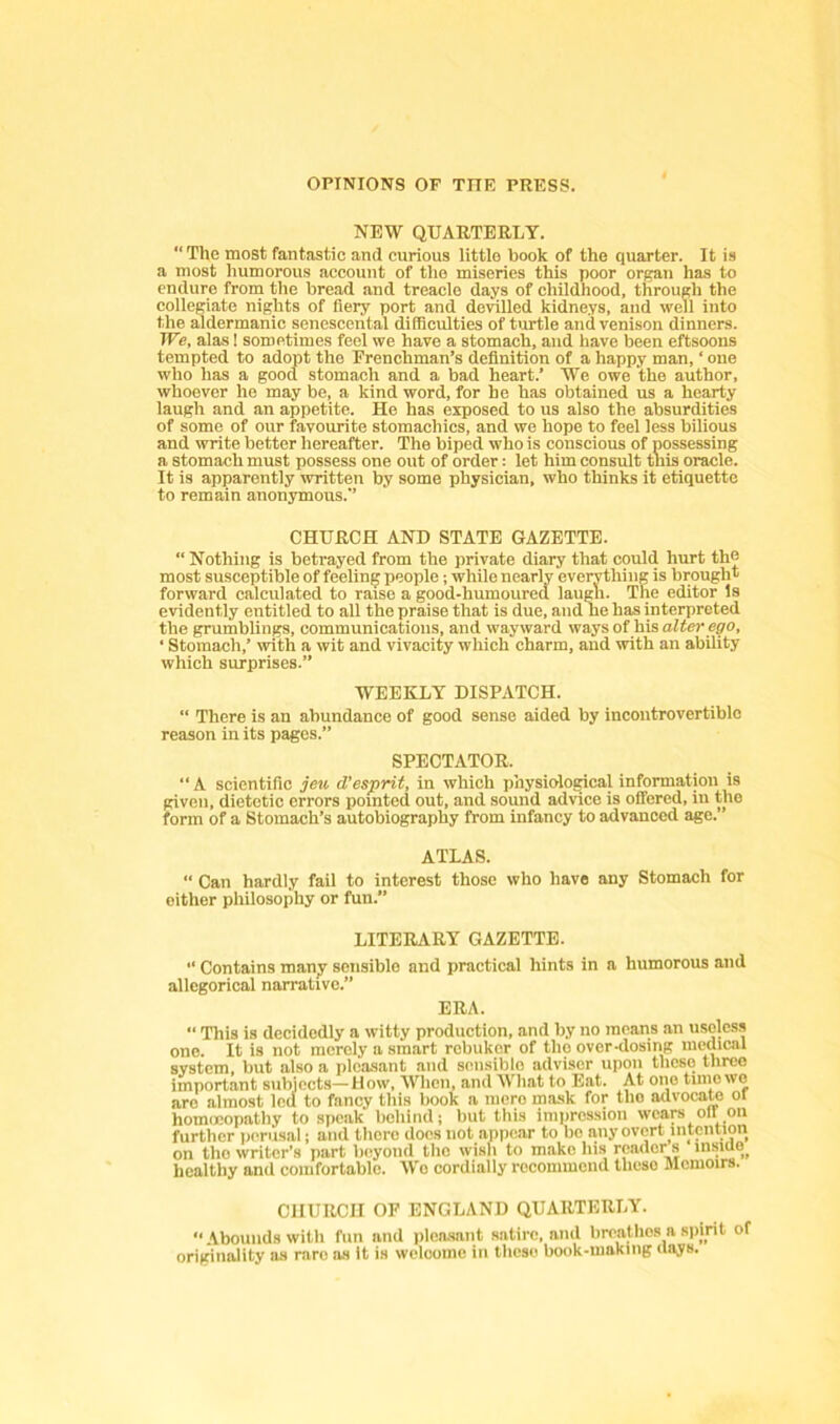 NEW QUARTERLY. “ The most fantastic and curious little book of the quarter. It is a most humorous account of the miseries this poor organ has to endure from the bread and treacle da^s of childhood, through the collegiate nights of fiery port and devilled kidneys, and well into the aldermanic senescental difficulties of turtle and venison dinners. We, alas! sometimes feel we have a stomach, and have been eftsoons tempted to adopt the Erenchman’s definition of a happy man, ‘ one who has a good stomach and a bad heart.’ We owe the author, whoever he may be, a kind word, for he has obtained us a hearty laugh and an appetite. He has exposed to us also the absurdities of some of our favourite stomachics, and we hope to feel less bilious and write better hereafter. The biped who is conscious of possessing a stomach must possess one out of order: let him consult this oracle. It is apparently written by some physician, who thinks it etiquette to remain anonymous.’’ CHURCH AND STATE GAZETTE. “ Nothing is betrayed from the private diary that could hurt the most susceptible of feeling people; while nearly everything is brought forward calculated to raise a good-humoured laugh. The editor Is evidently entitled to all the praise that is due, and he has interpreted the grumblings, communications, and wayward ways of his alter ego, ' Stomach,’ with a wit and vivacity which charm, and with an ability which surprises.” WEEKLY DISPATCH. “ There is an abundance of good sense aided by incontrovertible reason in its pages.” SPECTATOR. “A scientific jev, d’esprit, in which physiological information is given, dietetic errors pointed out, and sound advice is offered, in the form of a Stomach’s autobiography from infancy to advanced age.” ATLAS. “ Can hardly fail to interest those who have any Stomach for either philosophy or fun.” LITERARY GAZETTE. Contains many sensible and practical hints in a humorous and allegorical narrative.” ERA. “ This is decidedly a witty production, and by no means an useless one. It is not merely a smart rebukor of the over-dosing medical system, but also a pleasant and sensible adviser upon these three important subjects—How, When, and What to Eat. At one tinio wo are almost led to fancy this book a mere mask for tho lulvocato or homeopathy to speak behind; but this impression wcare oil on further perusal; and there does not appear to bo any overt intention on the writer’s part b(;yond tho wish to make his reader s insicio^ healthy and comfortable. Wo cordially recommend these Memoirs. CHURCH OF ENGLAND QUARTERLY.  Abounds with fun and plonsant satire, and breathes a spirit of originality as rare as it is welcome in these book-making (lays.