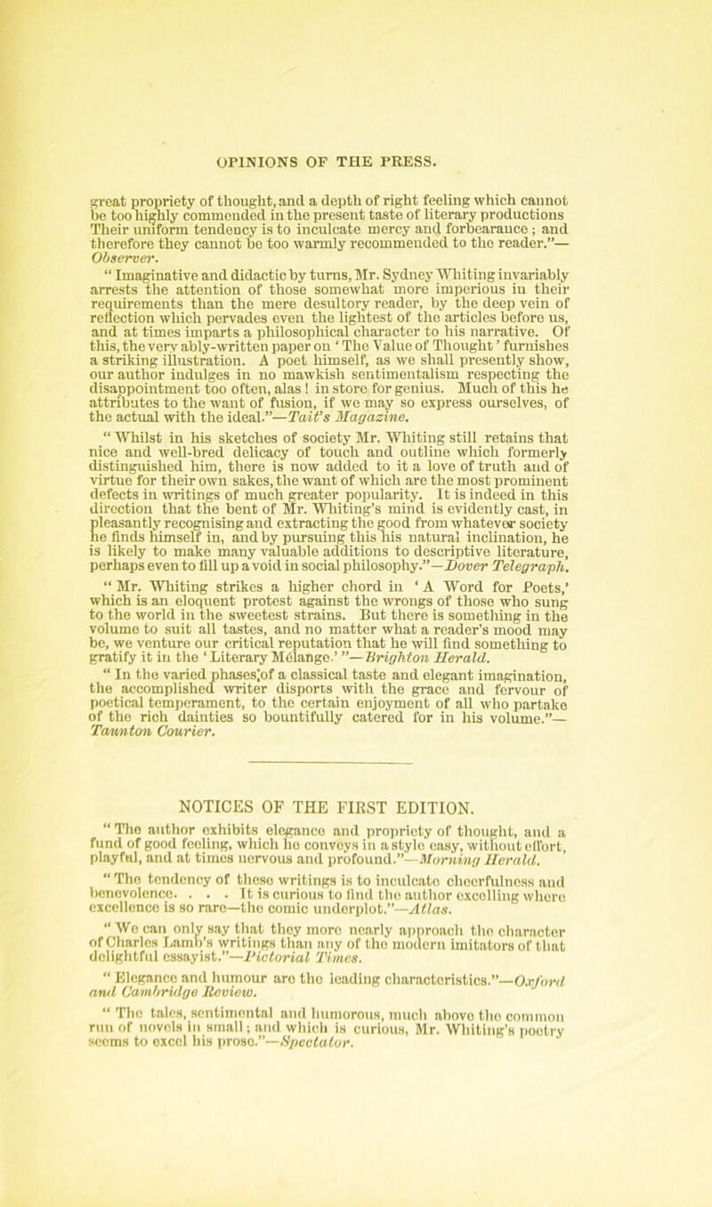 ajreat propriety of thought, and a depth of right feeling which cannot be too highly commended in the present taste of literary productions Their uniform tendency is to inculcate mercy and forbearauce ; and therefore they cannot bo too warmly recommended to tho reader.”— Observe)'. “ Imaginative and didactic by turns, Mr. Sydney Whiting invariably arrests the attention of those somewhat more imperious in their requirements than the mere desultory reader, by the deep vein of reflection which pervades even the lightest of tho articles before us, and at times imparts a philosophical character to his narrative. Of this, the very ably-ivritten paper on ‘ Tho Value of Thought ’ furnishes a striking illustration. A poet himself, as we shall presently show, our author indulges in no mawkish sentimentalism respecting the disappointment too often, alas ! in store for genius. Much of this he attributes to the want of fusion, if we may so express ourselves, of the actual with the ideal.”—TaiVs Magazine. “ Whilst in his sketches of society Mr. Whiting still retains that nice and weU-bred delicacy of touch and outline which formerly distinguished him, there is now added to it a love of truth and of virtue for their own sakes, the want of which are the most prominent defects in writings of much greater popularity. It is indeed in this direction that the bent of Mr. Wliiting’s mind is evidently cast, in pleasantly recognising and extracting the good from whatever society he finds himself in, and by pursuing this his uatui'ai inclination, he is likely to make many valuable additions to descriptive literature, perhaps even to fill up a void in social philosophy.”—ilouer Telegraph. “ Mr. Whiting strikes a liigher chord in ‘ A Word for Poets,’ which is an eloquent protest against the wrongs of those who sung to the world in the sweetest strains. But there is something in the volume to suit all tastes, and no matter what a reader’s mood may be, we venture our critical reputation that he wUl find something to gratify it in the ‘ Literary Melange.’ Brighton Herald. “ In tho varied phases|of a classical taste and elegant imagination, the accomplished writer disports with the grace and fervour of poetical temperament, to the certain enjoyment of all who partake of tho rich dainties so bountifully catered for in his volume.”— Temnton Courier. NOTICES OF THE FIRST EDITION. ” ITie author exhibits elegance and propriety of thought, and a fund of good feeling, which he conveys in astyle easy, without ell'ort, playful, and at times nervous and protooaiX.”'—Morning Herald. “ Tho tendency of theso writings is to inculcate chcerfulnoss and benevolence. . . . It is curious to find tlio .author excelling whore excellence is so rare—tho comic underplot.”— “ Wo can only say that they more nearly approach tho character of Charles Lamb’s writings than any of tho modern imitators of that delightful essayist.”—IHctorial Thnes.  Elegance and humour are tho leading characteristics.”—O.r/onf anil Cambridge Review. “ The tales, sentimental and humorous, much above tho common run of novels in small j and which is curious, Mr. Whiting’s poetry seems to excel his prose.”—A'/jccfator.