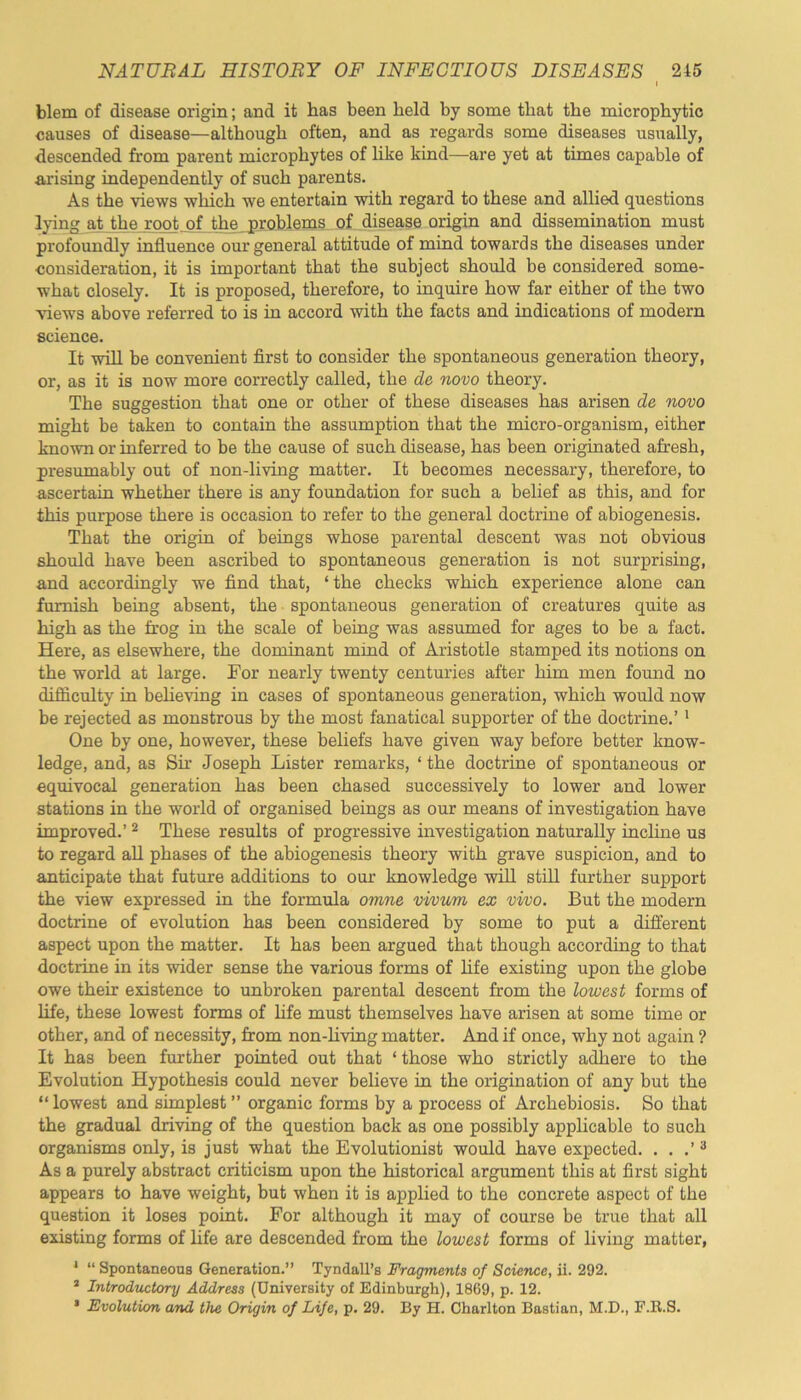 blem of disease origin; and it lias been held by some that the microphytic causes of disease—although often, and as regards some diseases usually, descended from parent microphytes of like kind—are yet at times capable of arising independently of such parents. As the views which we entertain with regard to these and allied questions lying at the root, of the problems of disease origin and dissemination must profoundly influence our general attitude of mind towards the diseases under consideration, it is important that the subject should be considered some- what closely. It is proposed, therefore, to inquire how far either of the two views above referred to is in accord with the facts and indications of modern science. It will be convenient first to consider the spontaneous generation theory, or, as it is now more correctly called, the de novo theory. The suggestion that one or other of these diseases has arisen de novo might be taken to contain the assumption that the micro-organism, either known or inferred to be the cause of such disease, has been originated afresh, presumably out of non-living matter. It becomes necessary, therefore, to ascertain whether there is any foundation for such a belief as this, and for this purpose there is occasion to refer to the general doctrine of abiogenesis. That the origin of beings whose parental descent was not obvious should have been ascribed to spontaneous generation is not surprising, and accordingly we find that, ‘ the checks which experience alone can furnish being absent, the spontaneous generation of creatures quite as high as the frog in the scale of being was assumed for ages to be a fact. Here, as elsewhere, the dominant mind of Aristotle stamped its notions on the world at large. For nearly twenty centuries after him men found no difficulty in believing in cases of spontaneous generation, which would now be rejected as monstrous by the most fanatical supporter of the doctrine.’1 One by one, however, these beliefs have given way before better know- ledge, and, as Sir Joseph Lister remarks, ‘ the doctrine of spontaneous or equivocal generation has been chased successively to lower and lower stations in the world of organised beings as our means of investigation have improved.’2 These results of progressive investigation naturally incline us to regard all phases of the abiogenesis theory with grave suspicion, and to anticipate that future additions to our knowledge will still further support the view expressed in the formula omne vivum ex vivo. But the modern doctrine of evolution has been considered by some to put a different aspect upon the matter. It has been argued that though according to that doctrine in its wider sense the various forms of life existing upon the globe owe their existence to unbroken parental descent from the lowest forms of life, these lowest forms of life must themselves have arisen at some time or other, and of necessity, from non-living matter. And if once, why not again ? It has been further pointed out that ‘ those who strictly adhere to the Evolution Hypothesis could never believe in the origination of any but the “ lowest and simplest ” organic forms by a process of Archebiosis. So that the gradual driving of the question back as one possibly applicable to such organisms only, is just what the Evolutionist would have expected. . . .’3 As a purely abstract criticism upon the historical argument this at first sight appears to have weight, but when it is applied to the concrete aspect of the question it loses point. For although it may of course be true that all existing forms of life are descended from the lowest forms of living matter, 1 “ Spontaneous Generation.” Tyndall’s Fragments of Science, ii. 292. 1 Introductory Address (University of Edinburgh), 1869, p. 12. * Evolution and the Origin of Life, p. 29. By H. Charlton Bastian, M.D., F.B.S.