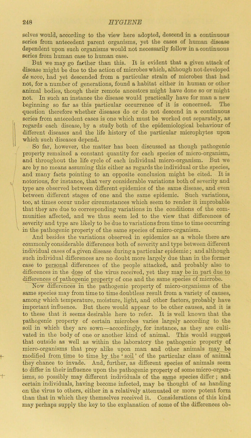 selves would, according to the view here adopted, descend in a continuous series from antecedent parent organisms, yet the cases of human disease dependent upon such organisms would not necessarily follow in a continuous series from human case to human case. But we may go farther than this. It is evident that a given attack of disease might be due to the action of microbes which, although not developed de novo, had yet descended from a particular strain of microbes that had not, for a number of generations, found a habitat either in human or other animal bodies, though their remote ancestors might have done so or might not. In such an instance the disease would practically have for man a new beginning so far as this particular occurrence of it is concerned. The question therefore whether diseases do or do not descend in a continuous series from antecedent cases is one which must be worked out separately, as regards each disease, by a study both of the epidemiological behaviour of different diseases and the life history of the particular microphytes upon which such diseases depend. So far, however, the matter has been discussed as though pathogenic property remained a constant quantity for each species of micro-organism, and throughout the life cycle of each individual micro-organism. But we are by no means assuming this either as regards the individual or the species, and many facts pointing to an opposite conclusion might be cited. It is notorious, for instance, that very considerable variations both of severity and type are observed between different epidemics of the same disease, and even between different stages of one and the same epidemic. Such variations, too, at times occur under circumstances which seem to render it improbable that they are due to corresponding variations in the conditions of the com- munities affected, and we thus seem led to the view that differences of severity and type are likely to be due to variations from time to time occurring in the pathogenic property of the same species of micro-organism. And besides the variations observed in epidemics as a whole there are commonly considerable differences both of severity and type between different individual cases of a given disease during a particular epidemic; and although such individual differences are no doubt more largely due than in the former case to personal differences of the people attacked, and probably also to differences in the dose of the virus received, yet they may be in part due to differences of pathogenic property of one and the same species of microbe. Now differences in the pathogenic property of micro-organisms of the same species may from time to time doubtless result from a variety of causes, among which temperature, moisture, light, and other factors, probably have important influence. But there would appear to be other causes, and it is to these that it seems desirable here to refer. It is well known that the pathogenic property of certain microbes varies largely according to the soil in which they are sown—accordingly, for instance, as they are culti- vated in the body of one or another kind of animal. This would suggest that outside as well as within the laboratory the pathogenic property of micro-organisms that prey alike upon man and other animals may be modified from time to time by the ‘soil’ of the particular class of animal they chance to invade. And, further, as different species of animals seem to differ in their influence upon the pathogenic property of some micro-organ- isms, so possibly may different individuals of the same species differ ; and certain individuals, having become infected, may be thought of as handing on the virus to others, either in a relatively attenuated or more potent form than that in which they themselves received it. Considerations of this kind may perhaps supply the key to the explanation of some of the differences ob-