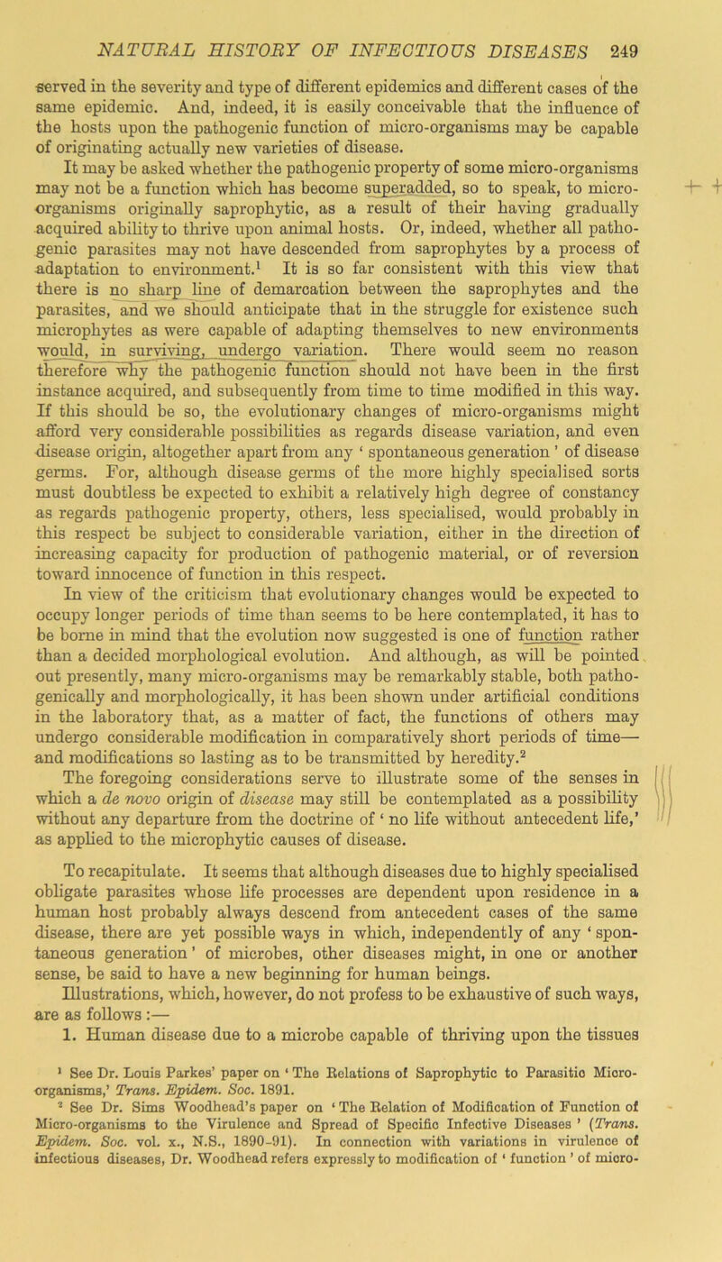 served in the severity and type of different epidemics and different cases of the same epidemic. And, indeed, it is easily conceivable that the influence of the hosts upon the pathogenic function of micro-organisms may be capable of originating actually new varieties of disease. It may be asked whether the pathogenic property of some micro-organisms may not be a function which has become superadded, so to speak, to micro- organisms originally saprophytic, as a result of their having gradually acquired ability to thrive upon animal hosts. Or, indeed, whether all patho- genic parasites may not have descended from saprophytes by a process of •adaptation to environment.1 It is so far consistent with this view that there is no sharp line of demarcation between the saprophytes and the parasites, and we should anticipate that in the struggle for existence such microphytes as were capable of adapting themselves to new environments would, in surviving, undergo variation. There would seem no reason therefore~wEy the pathogenic function should not have been in the first instance acquired, and subsequently from time to time modified in this way. If this should be so, the evolutionary changes of micro-organisms might afford very considerable possibilities as regards disease variation, and even disease origin, altogether apart from any ‘ spontaneous generation ’ of disease germs. For, although disease germs of the more highly specialised sorts must doubtless be expected to exhibit a relatively high degree of constancy as regards pathogenic property, others, less specialised, would probably in this respect be subject to considerable variation, either in the direction of increasing capacity for production of pathogenic material, or of reversion toward innocence of function in this respect. In view of the criticism that evolutionary changes would be expected to occupy longer periods of time than seems to be here contemplated, it has to be borne in mind that the evolution now suggested is one of function rather than a decided morphological evolution. And although, as will be pointed out presently, many micro-organisms may be remarkably stable, both patho- genieally and morphologically, it has been shown under artificial conditions in the laboratory that, as a matter of fact, the functions of others may undergo considerable modification in comparatively short periods of time— and modifications so lasting as to be transmitted by heredity.2 The foregoing considerations serve to illustrate some of the senses in which a de novo origin of disease may still be contemplated as a possibility without any departure from the doctrine of ‘ no life without antecedent life,’ as applied to the microphytic causes of disease. To recapitulate. It seems that although diseases due to highly specialised obligate parasites whose life processes are dependent upon residence in a human host probably always descend from antecedent cases of the same disease, there are yet possible ways in which, independently of any ‘ spon- taneous generation ’ of microbes, other diseases might, in one or another sense, be said to have a new beginning for human beings. Illustrations, which, however, do not profess to be exhaustive of such ways, are as follows :— 1. Human disease due to a microbe capable of thriving upon the tissues 1 See Dr. Louis Parkes’ paper on ‘ The Relations of Saprophytic to Parasitio Micro- organisms,’ Trans. Epidem. Soc. 1891. 2 See Dr. Sims Woodhead’s paper on ‘ The Relation of Modification of Function of Micro-organisms to the Virulence and Spread of Specific Infective Diseases ’ (Tram. Epidem. Soc. vol. x., N.S., 1890-91). In connection with variations in virulence of infectious diseases, Dr. Woodhead refers expressly to modification of * function ’ of mioro-