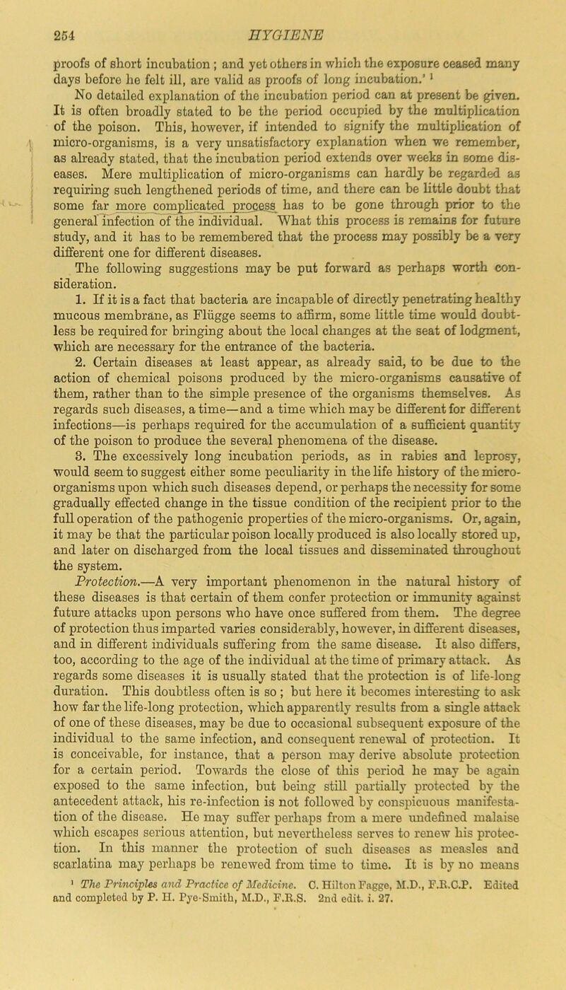 proofs of short incubation ; and yet others in which the exposure ceased many days before he felt ill, are valid as proofs of long incubation.’ 1 No detailed explanation of the incubation period can at present be given. It is often broadly stated to be the period occupied by the multiplication of the poison. This, however, if intended to signify the multiplication of micro-organisms, is a very unsatisfactory explanation when we remember, as already stated, that the incubation period extends over weeks in some dis- eases. Mere multiplication of micro-organisms can hardly be regarded as requiring such lengthened periods of time, and there can be little doubt that some far more complicated process has to be gone through prior to the general infection of the individual. What this process is remains for future study, and it has to be remembered that the process may possibly be a very different one for different diseases. The following suggestions may be put forward as perhaps worth con- sideration. 1. If it is a fact that bacteria are incapable of directly penetrating healthy mucous membrane, as Fliigge seems to affirm, some little time would doubt- less be required for bringing about the local changes at the seat of lodgment, which are necessary for the entrance of the bacteria. 2. Certain diseases at least appear, as already said, to be due to the action of chemical poisons produced by the micro-organisms causative of them, rather than to the simple presence of the organisms themselves. As regards sucb diseases, a time—and a time which maybe different for different infections—is perhaps required for the accumulation of a sufficient quantity of the poison to produce the several phenomena of the disease. 3. The excessively long incubation periods, as in rabies and leprosy, would seem to suggest either some peculiarity in the life history of the micro- organisms upon which such diseases depend, or perhaps the necessity for some gradually effected change in the tissue condition of the recipient prior to the full operation of the pathogenic properties of the micro-organisms. Or, again, it may be that the particular poison locally produced is also locally stored up, and later on discharged from the local tissues and disseminated throughout the system. Protection.—A very important phenomenon in the natural history of these diseases is that certain of them confer protection or immunity against future attacks upon persons who have once suffered from them. The degree of protection thus imparted varies considerably, however, in different diseases, and in different individuals suffering from the same disease. It also differs, too, according to the age of the individual at the time of primary attack. As regards some diseases it is usually stated that the protection is of life-long duration. This doubtless often is so ; but here it becomes interesting to ask how far the life-long protection, which apparently results from a single attack of one of these diseases, may be due to occasional subsequent exposure of the individual to the same infection, and consequent renewal of protection. It is conceivable, for instance, that a person may derive absolute protection for a certain period. Towards the close of this period he may be again exposed to the same infection, but being still partially protected by the antecedent attack, his re-infection is not followed by conspicuous manifesta- tion of the disease. He may suffer perhaps from a mere undefined malaise which escapes serious attention, but nevertheless serves to renew his protec- tion. In this manner the protection of such diseases as measles and scarlatina may perhaps be renewed from time to time. It is by no means 1 The Principles and Practice of Medicine. C. Hilton Fngge, M.D., F.R.C.P. Edited and completed by P. H. Pye-Smith, M.D., F.R.S. 2nd edit. i. 27.