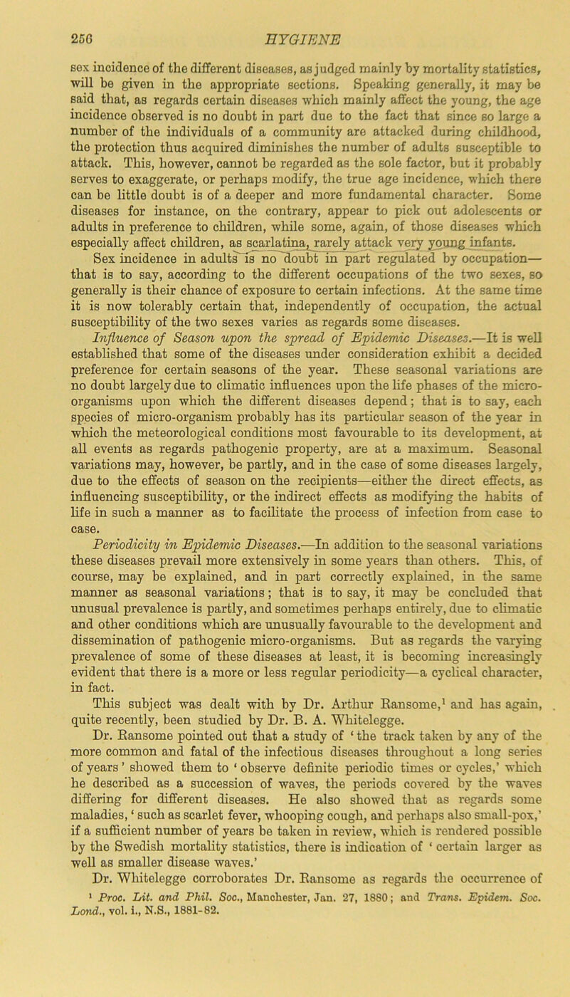 sex incidence of the different diseases, as judged mainly by mortality statistics, will be given in the appropriate sections. Speaking generally, it may be Baid that, as regards certain diseases which mainly affect the young, the age incidence observed is no doubt in part due to the fact that since so large a number of the individuals of a community are attacked during childhood, the protection thus acquired diminishes the number of adults susceptible to attack. This, however, cannot be regarded as the sole factor, but it probably serves to exaggerate, or perhaps modify, the true age incidence, which there can be little doubt is of a deeper and more fundamental character. Some diseases for instance, on the contrary, appear to pick out adolescents or adults in preference to children, while some, again, of those diseases which especially affect children, as scarlatina, rarely attack very young infants. Sex incidence in adults' is no doubt in part regulated by occupation— that is to say, according to the different occupations of the two sexes, so generally is their chance of exposure to certain infections. At the same time it is now tolerably certain that, independently of occupation, the actual susceptibility of the two sexes varies as regards some diseases. Influence of Season upon the spread of Epidemic Diseases.—It is well established that some of the diseases under consideration exhibit a decided preference for certain seasons of the year. These seasonal variations are no doubt largely due to climatic influences upon the life phases of the micro- organisms upon which the different diseases depend; that is to say, each species of micro-organism probably has its particular season of the year in which the meteorological conditions most favourable to its development, at all events as regards pathogenic property, are at a maximum. Seasonal variations may, however, be partly, and in the case of some diseases largely, due to the effects of season on the recipients—either the direct effects, as influencing susceptibility, or the indirect effects as modifying the habits of life in such a manner as to facilitate the process of infection from case to case. Periodicity in Epidemic Diseases.—In addition to the seasonal variations these diseases prevail more extensively hi some years than others. This, of course, may be explained, and in part correctly explained, in the same manner as seasonal variations; that is to say, it may be concluded that unusual prevalence is partly, and sometimes perhaps entirely, due to climatic and other conditions which are unusually favourable to the development and dissemination of pathogenic micro-organisms. But as regards the varying prevalence of some of these diseases at least, it is becoming increasingly evident that there is a more or less regular periodicity—a cyclical character, in fact. This subject was dealt with by Dr. Arthur Bansome,1 and has again, . quite recently, been studied by Dr. B. A. Whitelegge. Dr. Bansome pointed out that a study of ‘ the track taken by any of the more common and fatal of the infectious diseases throughout a long series of years ’ showed them to ‘ observe definite periodic times or cycles,’ which he described as a succession of waves, the periods covered by the waves differing for different diseases. He also showed that as regards some maladies, ‘ such as scarlet fever, whooping cough, and perhaps also small-pox,’ if a sufficient number of years be taken in review, which is rendered possible by the Swedish mortality statistics, there is indication of ‘ certain larger as well as smaller disease waves.’ Dr. Whitelegge corroborates Dr. Bansome as regards the occurrence of 1 Proc. Lit. and Phil. Soc., Manchester, Jan. 27, 1880; and Trans. Epidem. Soc. Lond., vol. i., N.S., 1881-82.