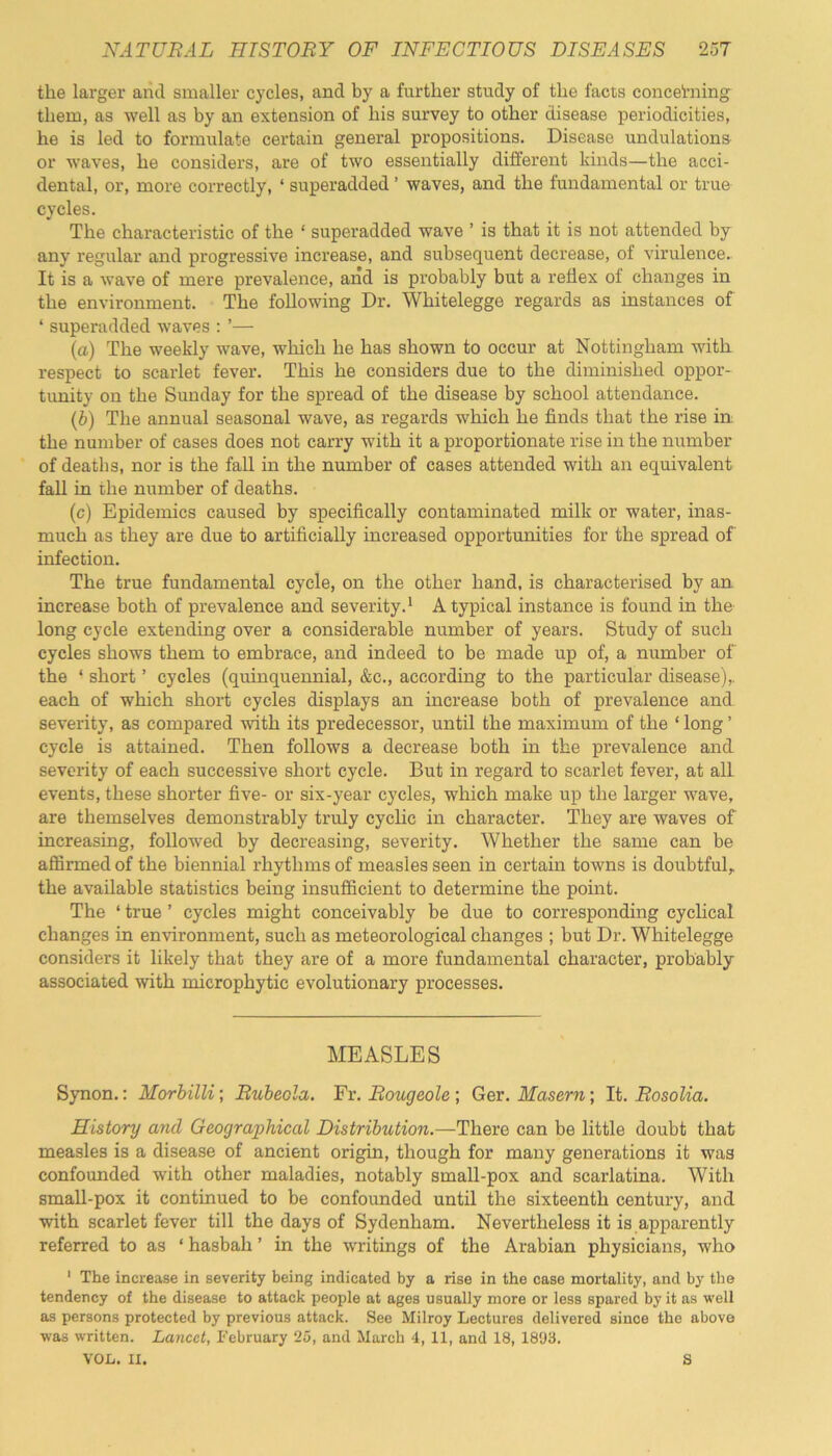 the larger and smaller cycles, and by a further study of the facts conceiming them, as well as by an extension of his survey to other disease periodicities, he is led to formulate certain general propositions. Disease undulations or waves, he considers, are of two essentially different kinds—the acci- dental, or, more correctly, ‘ superadded ’ waves, and the fundamental or true cycles. The characteristic of the ‘ superadded wave ’ is that it is not attended by any regular and progressive increase, and subsequent decrease, of virulence.. It is a wave of mere prevalence, and is probably but a reflex of changes in the environment. The following Dr. Whitelegge regards as instances of ‘superadded waves:’— (a) The weekly wave, which he has shown to occur at Nottingham with respect to scarlet fever. This he considers due to the diminished oppor- tunity on the Sunday for the spread of the disease by school attendance. (b) The annual seasonal wave, as regards which he finds that the rise in the number of cases does not carry with it a proportionate rise in the number of deaths, nor is the fall in the number of cases attended with an equivalent fall in the number of deaths. (c) Epidemics caused by specifically contaminated milk or water, inas- much as they are due to artificially increased opportunities for the spread of infection. The true fundamental cycle, on the other hand, is characterised by an increase both of prevalence and severity.1 Atypical instance is found in the long cycle extending over a considerable number of years. Study of such cycles shows them to embrace, and indeed to be made up of, a number of the ■ short ’ cycles (quinquennial, &c., according to the particular disease),, each of which short cycles displays an increase both of prevalence and severity, as compared with its predecessor, until the maximum of the ‘ long ’ cycle is attained. Then follows a decrease both in the prevalence and severity of each successive short cycle. But in regard to scarlet fever, at all events, these shorter five- or six-year cycles, which make up the larger wave, are themselves demonstrably truly cyclic in character. They are waves of increasing, followed by decreasing, severity. Whether the same can be affirmed of the biennial rhythms of measles seen in certain towns is doubtful, the available statistics being insufficient to determine the point. The ‘ true ’ cycles might conceivably be due to corresponding cyclical changes in environment, such as meteorological changes ; but Dr. Whitelegge considers it likely that they are of a more fundamental character, probably associated with microphytic evolutionary processes. MEASLES Synon.: Morbilli; Rubeola. Fr. Rougeole ; Ger. Maseru,; It. Rosolia. History and Geographical Distribution.—There can be little doubt that measles is a disease of ancient origin, though for many generations it was confounded with other maladies, notably small-pox and scarlatina. With small-pox it continued to be confounded until the sixteenth century, and with scarlet fever till the days of Sydenham. Nevertheless it is apparently referred to as ‘ hasbali ’ in the writings of the Arabian physicians, who 1 The increase in severity being indicated by a rise in the case mortality, and by the tendency of the disease to attack people at ages usually more or less spared by it as well as persons protected by previous attack. See Milroy Lectures delivered since the above was written. Lancet, February 25, and March 4, 11, and 18, 1893. VOL. II. S