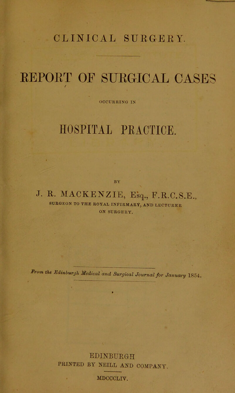 CLINICAL SURGERY. REPORT OF SURGICAL CASES ( OCCURRING IN HOSPITAL PRACTICE. BY J. R. MACKENZIE, Esq., F.R.C.S.E., SURGEON TO THE ROYAL INFIRMARY, AND LECTURER ON SURGERY. From the Edinburgh Medical and Surgical Journal for January 1854. EDINBURGH PRINTED BY NEILL AND COMPANY. MDCCCLIY.