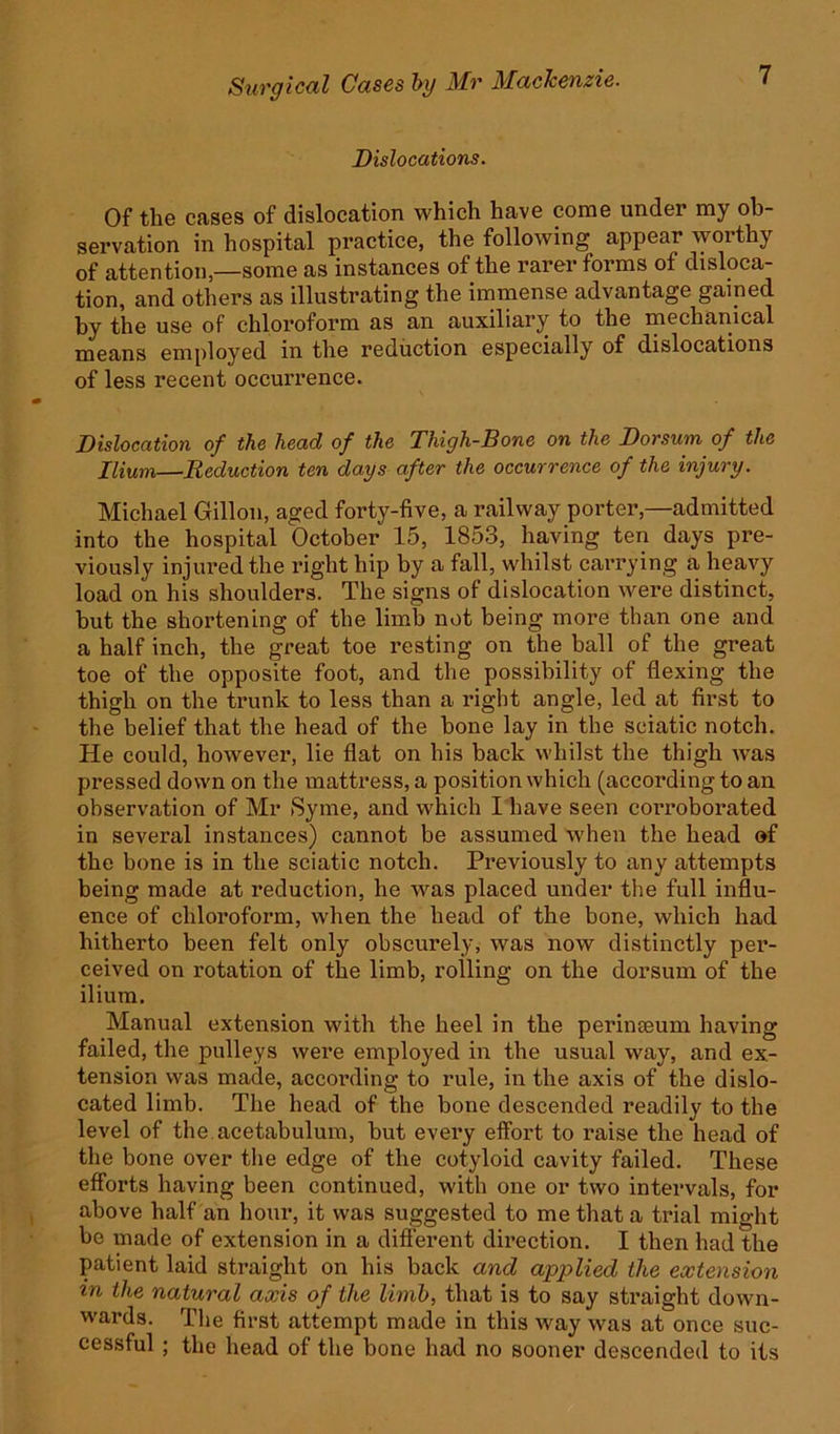Dislocations. Of the cases of dislocation which have come under my ob- servation in hospital practice, the following appear worthy of attention—some as instances of the rarer forms of disloca- tion, and others as illustrating the immense advantage gained by the use of chloroform as an auxiliary to the mechanical means employed in the reduction especially of dislocations of less recent occurrence. Dislocation of the head of the Thigh-Bone on the Dorsum of the Ilium—Reduction ten days after the occurrence of the injury. Michael Gillon, aged forty-five, a railway porter,—admitted into the hospital October 15, 1853, having ten days pre- viously injured the right hip by a fall, whilst carrying a heavy load on his shoulders. The signs of dislocation were distinct, but the shortening of the limb not being more than one and a half inch, the great toe resting on the ball of the great toe of the opposite foot, and the possibility of flexing the thigh on the trunk to less than a right angle, led at first to the belief that the head of the bone lay in the sciatic notch. He could, however, lie flat on his back whilst the thigh was pressed down on the mattress, a position which (according to an observation of Mr Syme, and which I have seen con’oborated in several instances) cannot be assumed when the head of the bone is in the sciatic notch. Previously to any attempts being made at reduction, he was placed under the full influ- ence of chloroform, when the head of the bone, which had hitherto been felt only obscurely, was now distinctly per- ceived on rotation of the limb, rolling on the dorsum of the ilium. Manual extension with the heel in the perinseum having failed, the pulleys were employed in the usual way, and ex- tension was made, according to rule, in the axis of the dislo- cated limb. The head of the bone descended readily to the level of the acetabulum, but every effort to raise the head of the bone over the edge of the cotyloid cavity failed. These efforts having been continued, with one or two intervals, for above half an hour, it was suggested to me that a trial might be made of extension in a different direction. I then had the patient laid straight on his back and applied the extension in the natural axis of the limb, that is to say straight down- wards. The first attempt made in this way was at once suc- cessful ; the head of the bone had no sooner descended to its