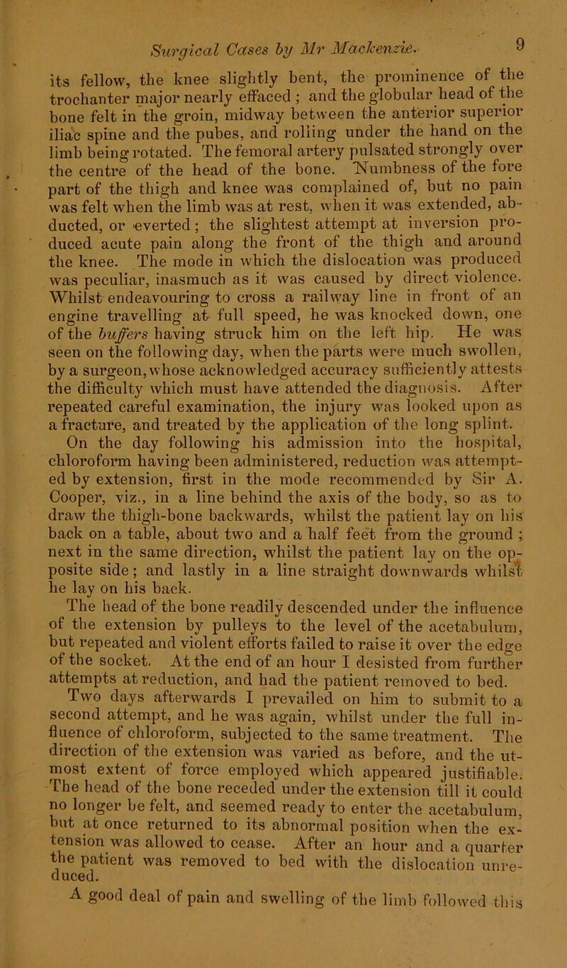 its fellow, the knee slightly bent, the prominence of the trochanter major nearly effaced ; and the globular head of the bone felt in the groin, midway between the anterior superior iliac spine and the pubes, and rolling under the hand on the limb being rotated. The femoral artery pulsated strongly over the centre of the head of the bone. Numbness of the fore part of the thigh and knee was complained of, but no pain was felt when the limb was at rest, when it was extended, ab - ducted, or everted; the slightest attempt at inversion pro- duced acute pain along the front of the thigh and around the knee. The mode in which the dislocation was produced was peculiar, inasmuch as it was caused by direct violence. Whilst endeavouring to cross a railway line in front of an engine travelling at full speed, he was knocked down, one of the buffers having struck him on the left hip. He was seen on the following day, when the parts were much swollen, by a surgeon, whose acknowledged accuracy sufficiently attests the difficulty which must have attended the diagnosis. After repeated careful examination, the injury was looked upon as a fracture, and treated by the application of the long splint. On the day following his admission into the hospital, chloroform having been administered, reduction was attempt - ed by extension, first in the mode recommended by Sir A. Cooper, viz., in a line behind the axis of the body, so as to draw the thigh-bone backwards, whilst the patient lay on his back on a table, about two and a half feet from the ground ; next in the same direction, whilst the patient lay on the op- posite side; and lastly in a line straight downwards whilst he lay on his back. The head of the bone readily descended under the influence of the extension by pulleys to the level of the acetabulum, but repeated and violent efforts failed to raise it over tbe edge of the socket. At the end of an hour I desisted from further attempts at reduction, and had the patient removed to bed. Two days afterwards I prevailed on him to submit to a second attempt, and he was again, whilst under the full in- fluence of chloroform, subjected to the same treatment. The direction of the extension was varied as before, and the ut- most extent of force employed which appeared justifiable. The head of the bone receded under the extension till it could no longer be felt, and seemed ready to enter the acetabulum, but at once returned to its abnormal position when the ex- tension was allowed to cease. After an hour and a quarter the patient was removed to bed with the dislocation unre- duced. A good deal of pain and swelling of the limb followed this