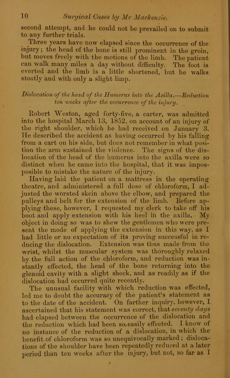 second attempt, and lie could not be prevailed on to submit to any further trials. Three years have now elapsed since the occurrence of the injury; the head of the bone is still prominent in the groin, but moves freely with the motions of the limb. The patient can walk many miles a day without difficulty. The foot is everted and the limb is a little shortened, but he walks stoutly and with only a slight limp. Dislocation of the head of the Humerus into the Axilla.—Reduction ten iveeJcs after the occurrence of the injury. Robert Weston, aged forty-five, a carter, was admitted into the hospital March 13, 1852, on account of an injury of the right shoulder, which he had received on January 3. He described the accident as having occurred by his falling from a cart on his side, but does not remember in what posi- tion the arm sustained the violence. The signs of the dis- location of the head of the humerus into the axilla were so distinct when he came into the hospital, that it was impos- posible to mistake the nature of the injury. Having laid the patient on a mattress in the operating theatre, and administered a full dose of chloroform, I ad- justed the worsted skein above the elbow, and prepared the pulleys and belt for the extension of the limb. Before ap- plying these, however, I requested my clerk to take off his boot and apply extension with his heel in the axilla. My object in doing so was to shew the gentlemen who were pre- sent the mode of applying the extension in this way, as I had little or no expectation of its proving successful in re- ducing the dislocation. Extension was thus made from the wrist, whilst the muscular system was thoroughly relaxed by the full action of the chloroform, and reduction was in- stantly effected, the head of the bone returning into the glenoid cavity with a slight shock, and as readily as if the dislocation had occurred quite recently. The unusual facility with which reduction was effected, led me to doubt the accuracy of the patient’s statement as to the date of the accident. On farther inquiry, however, I ascertained that his statement was correct, that seventy days had elapsed between the occuiTence of the dislocation and the reduction which had been so. easily effected. I know of no instance of the reduction of a dislocation, in which the benefit of chloroform was so unequivocally marked ; disloca- tions of the shoulder have been repeatedly reduced at a later period than ten weeks after the injury, but not, so far as I