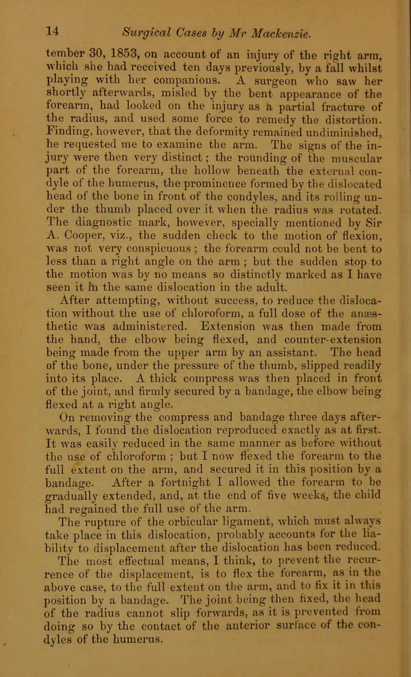 tember 30, 1853, on account of an injury of the right arm, which she had received ten days previously, by a fall whilst playing with her companions. A surgeon who saw her shortly afterwards, misled by the bent appearance of the forearm, had looked on the injury as a partial fracture of the radius, and used some force to remedy the distortion. Finding, however, that the deformity remained undiminished, he requested me to examine the arm. The signs of the in- jury were then very distinct; the rounding of the muscular part of the forearm, the hollow beneath the external con- dyle of the humerus, the prominence formed by the dislocated head of the bone in front of the condyles, and its rolling un- der the thumb placed over it when the radius was rotated. The diagnostic mark, however, specially mentioned by Sir A. Cooper, viz., the sudden check to the motion of flexion, was not very conspicuous ; the forearm could not be bent to less than a right angle on the arm ; but the sudden stop to the motion was by no means so distinctly marked as I have seen it in the same dislocation in the adult. After attempting, without success, to reduce the disloca- tion without the use of chloroform, a full dose of the anaes- thetic was administered. Extension was then made from the hand, the elbow being flexed, and counter-extension being made from the upper arm by an assistant. The head of the bone, under the pressure of the thumb, slipped readily into its place. A thick compress was then placed in front of the joint, and firmly secured by a bandage, the elbow being flexed at a right angle. On removing the compress and bandage thi*ee days after- wards, I found the dislocation reproduced exactly as at first. It was easily reduced in the same manner as before without the use of chloroform ; but I now flexed the forearm to the full extent on the arm, and secured it in this position by a bandage. After a fortnight I allowed the forearm to be gradually extended, and, at the end of five weeks, the child had regained the full use of the arm. The rupture of the orbicular ligament, which must always take place in this dislocation, probably accounts for the lia- bility to displacement after the dislocation has been reduced. The most effectual means, I think, to prevent the recur- rence of the displacement, is to flex the forearm, as in the above case, to the full extent on the arm, and to fix it in this position by a bandage. The joint being then fixed, the head of the radius cannot slip forwards, as it is prevented from doing so by the contact of the anterior surface of the con- dyles of the humerus.