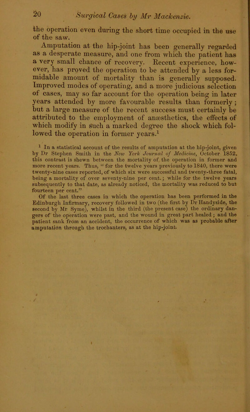 the operation even during the shoi't time occupied in the use of the saw. Amputation at the hip-joint has been generally regarded as a desperate measure, and one from which the patient has a very small chance of recovery. Recent experience, how- ever, has proved the operation to be attended by a less for- midable amount of mortality than is generally supposed. Improved modes of operating, and a more judicious selection of cases, may so far account for the operation being in later years attended by more favourable results than formerly; but a large measure of the recent success must certainly be attributed to the employment of anaesthetics, the effects of which modify in such a marked degree the shock which fol- lowed the operation in former years.1 1 In a statistical account of the results of amputation at the hip-joint, given by Dr Stephen Smith in the New York Journal of Medicine, October 1852, this contrast is shewn between the mortality of the operation in former and more recent years. Thus, “ for the twelve years previously to 1840, there were twenty-nine cases reported, of which six were successful and twenty-three fatal, being a mortality of over seventy-nine per cent.; while for the twelve years subsequently to that date, as already noticed, the mortality was reduced to but fourteen per cent.” Of the last three cases in which the operation has been performed in the Edinburgh Infirmary, recovery followed in two (the first by Dr Handyside, the second by Mr Syme), whilst in the third (the present case) the ordinary dan- gers of the operation were past, and the wound in great part healed ; and the patient sank from an accident, the occurrence of which was as probable after amputation through the trochanters, as at the hip-joint. i