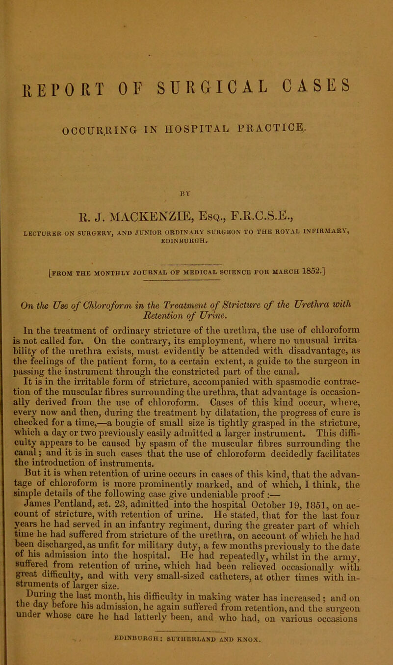 RETORT OF SURGICAL CASES OCCUR,RING IN HOSPITAL PRACTICE, BY R. J. MACKENZIE, Esq., F.R.C.S.E., LECTURER ON SURGERY, AND JUNIOR ORDINARY SURGEON TO THIi ROYAL INFIRMARY', EDINBURGH. [from THE MONTHLY' JOURNAL OF MEDICAL SCIENCE FOR MARCH 1852.] On the Use of Chloroform in the Treatment of Stricture of the Urethra with Retention of Urine. In the treatment of ordinary stricture of the urethra, the use of chloroform is not called for. On the contrary, its employment, where no unusual irrita bility of the urethra exists, must evidently he attended with disadvantage, as the feelings of the patient form, to a certain extent, a guide to the surgeon in passing the instrument through the constricted part of the canal. It is in the irritable form of stricture, accompanied with spasmodic contrac- tion of the muscular fibres surrounding the urethra, that advantage is occasion- ally derived from the use of chloroform. Cases of this kind occur, where, every now and then, during the treatment by dilatation, the progress of cure is checked for a time,—a bougie of small size is tightly grasped in the stricture, which a day or two previously easily admitted a larger instrument. This diffi- culty appears to be caused by spasm of the muscular fibres surrounding the canal; and it is in such cases that the use of chloroform decidedly facilitates the introduction of instruments. But it is when retention of urine occurs in cases of this kind, that the advan- tage of chloroform is more prominently marked, and of Yvliich, I think, the simple details of the following case give undeniable proof :— James Pentland, iet. 23, admitted into the hospital October 19, 1851, on ac- count of stricture, Yvitli retention of urine. He stated, that for the last four years he had served in an infantry regiment, during the greater part of which time he had suffered from stricture of the urethra, on account of which he had been discharged, as unfit for military duty, a feYv months previously to the date of his admission into the hospital. He had repeatedly, whilst in the army, suffered from retention of urine, which had been relieved occasionally with great difficulty, and Yvith very small-sized catheters, at other times with in- struments of larger size. During the last month, his difficulty in making water has increased ; and on the day before his admission, lie again suffered from retention, and the surgeon under whose care he had latterly been, and who had, on various occasions EDINBURGH: SUTHERLAND AND KNOX.