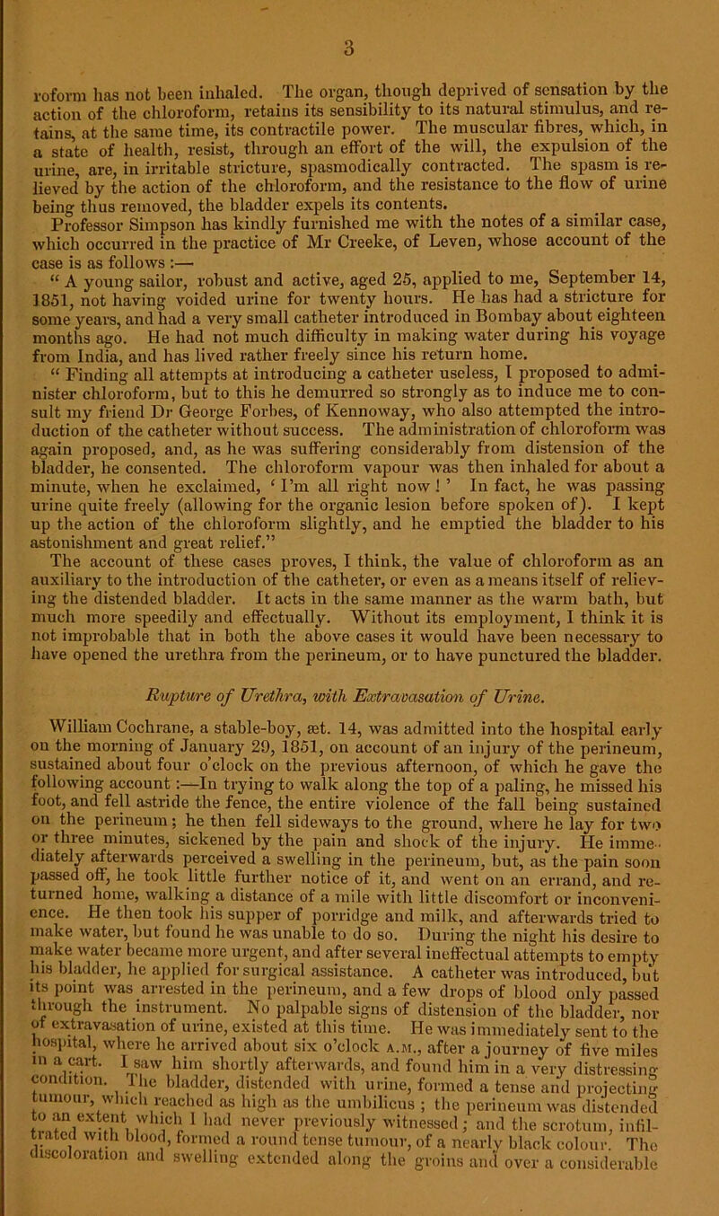 roforni has not been inhaled. The organ, though deprived of sensation by the action of the chloroform, retains its sensibility to its natural stimulus, and re- tains, at the same time, its contractile power. The muscular fibres, which, in a state of health, resist, through an effort of the will, the expulsion of the urine, are, in irritable stricture, spasmodically contracted. The spasm is re- lieved’ by the action of the chloroform, and the resistance to the flow of urine being thus removed, the bladder expels its contents. Professor Simpson has kindly furnished me with the notes of a similar case, which occurred in the practice of Mr Creeke, of Leven, whose account of the case is as follows :— “ A young sailor, robust and active, aged 25, applied to me, September 14, 1851, not having voided urine for twenty hours. He has had a stricture for some years, and had a very small catheter introduced in Bombay about eighteen months ago. He had not much difficulty in making water during his voyage from India, and has lived rather freely since his return home. “ Finding all attempts at introducing a catheter useless, I proposed to admi- nister chloroform, but to this he demurred so strongly as to induce me to con- sult my friend Dr George Forbes, of Kennoway, who also attempted the intro- duction of the catheter without success. The administration of chloroform was again proposed, and, as he was suffering considerably from distension of the bladder, he consented. The chloroform vapour was then inhaled for about a minute, when he exclaimed, ‘ I’m all right now! ’ In fact, he was passing urine quite freely (allowing for the organic lesion before spoken of). I kept up the action of the chloroform slightly, and he emptied the bladder to his astonishment and great relief.” The account of these cases proves, I think, the value of chloroform as an auxiliary to the introduction of the catheter, or even as a means itself of reliev- ing the distended bladder. It acts in the same manner as the warm bath, but much more speedily and effectually. Without its employment, I think it is not improbable that in both the above cases it would have been necessary to have opened the urethra from the perineum, or to have punctured the bladder. Rupture of Urethra, with Extravasation of Urine. William Cochrane, a stable-boy, tet. 14, was admitted into the hospital early on the morning of January 29, 1851, on account of an injury of the perineum, sustained about four o’clock on the previous afternoon, of which he gave the following account:—In trying to walk along the top of a paling, he missed his foot, and fell astride the fence, the entire violence of the fall being sustained on the perineum; he then fell sideways to the ground, where he lay for two or three minutes, sickened by the pain and shock of the injury. He imme - diately afterwards perceived a swelling in the perineum, but, as the pain soon passed off, he took little further notice of it, and went on an errand, and re- turned home, walking a distance of a mile with little discomfort or inconveni- ence. He then took his supper of porridge and milk, and afterwards tried to make water, but found he was unable to do so. During the night his desire to make water became more urgent, and after several ineffectual attempts to empty Ins bladder, he applied for surgical assistance. A catheter was introduced, but its point was arrested in the perineum, and a few drops of blood only passed through the instrument. No palpable signs of distension of the bladder, nor of extravasation of urine, existed at this time. He was immediately sent to the hospital, where he arrived about six o’clock a.m., after a journey of five miles 111 a.?art- 1 saw him shortly afterwards, and found him in a very distressing condition. The bladder, distended with urine, formed a tense and projecting tumour, winch reached as high as the umbilicus ; the perineum was distended to an extent which 1 had never previously witnessed; and the scrotum, infil- trated with blood, formed a round tense tumour, of a nearly black colour. The discoloration and swelling extended along the groins and over a considerable