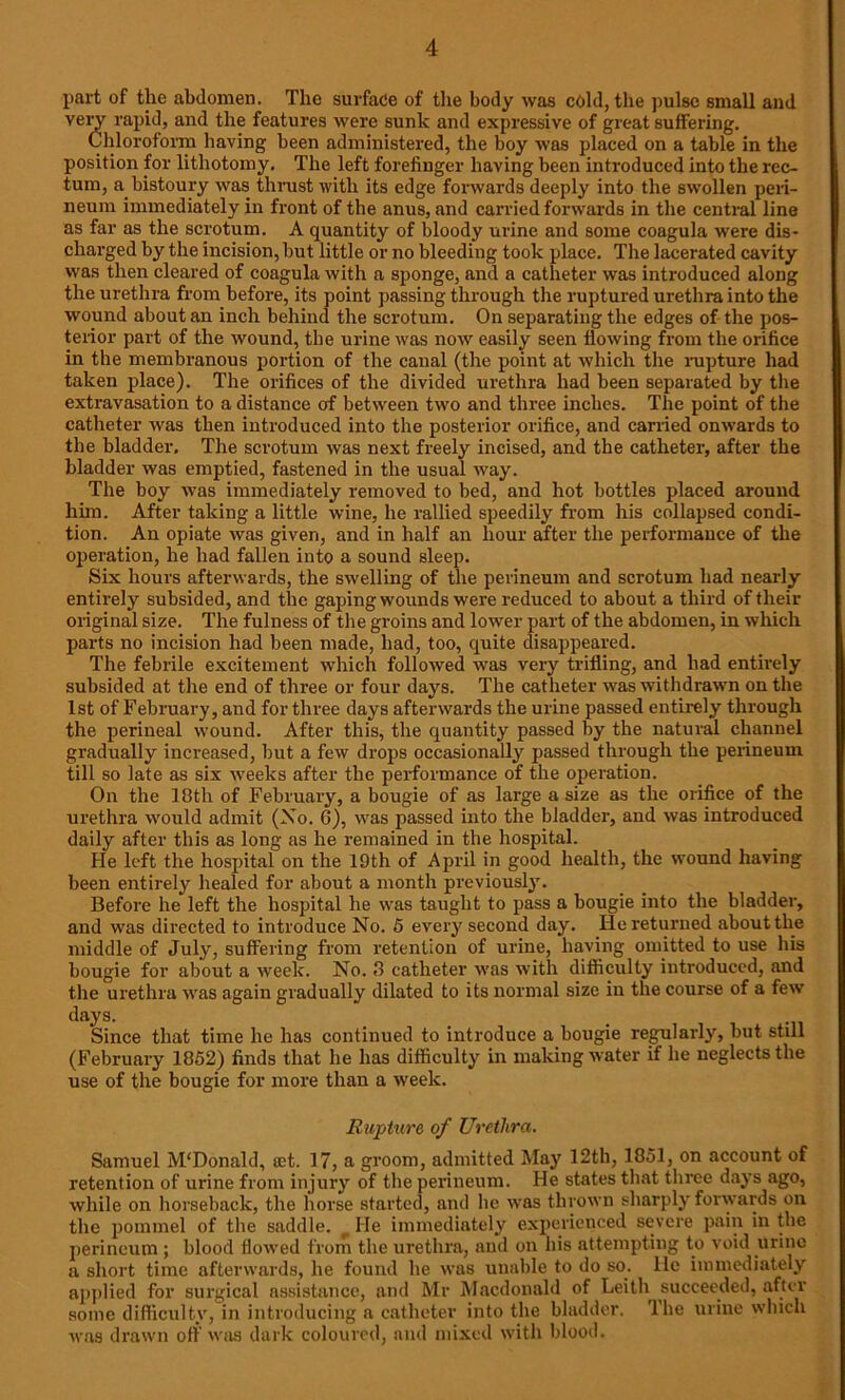 part of the abdomen. The surface of the body was cold, the pulse small and veiw rapid, and the features were sunk and expressive of great suffering. Chloroform having been administered, the boy was placed on a table in the position for lithotomy. The left forefinger having been introduced into the rec- tum, a bistoury was thrust with its edge forwards deeply into the swollen peri- neum immediately in front of the anus, and carried forwards in the central line as far as the scrotum. A quantity of bloody urine and some coagula were dis- charged by the incision, but little or no bleeding took place. The lacerated cavity was then cleared of coagula with a sponge, and a catheter was introduced along the urethra from before, its point passing through the ruptured urethra into the wound about an inch behind the scrotum. On separating the edges of the pos- terior part of the wound, the urine was now easily seen flowing from the orifice in the membranous portion of the canal (the point at which the rupture had taken place). The orifices of the divided urethra had been separated by the extravasation to a distance of between two and three inches. The point of the catheter was then introduced into the posterior orifice, and earned onwards to the bladder. The scrotum was next freely incised, and the catheter, after the bladder was emptied, fastened in the usual way. The boy was immediately removed to bed, and hot bottles placed around him. After taking a little wine, he rallied speedily from his collapsed condi- tion. An opiate was given, and in half an hour after the performance of the operation, he had fallen into a sound sleep. Six hours afterwards, the swelling of the perineum and scrotum had nearly entirely subsided, and the gaping wounds were reduced to about a third of their original size. The fulness of the groins and lower part of the abdomen, in which parts no incision had been made, had, too, quite disappeared. The febrile excitement which followed was very trifling, and had entirely subsided at the end of three or four days. The catheter was withdrawn on the 1st of February, and for three days afterwards the urine passed entirely through the perineal wound. After this, the quantity passed by the natural channel gradually increased, but a few drops occasionally passed through the perineum till so late as six weeks after the performance of the operation. On the 18th of February, a bougie of as large a size as the orifice of the urethra would admit (No. 6), was passed into the bladder, and was introduced daily after this as long as he remained in the hospital. He left the hospital on the 19th of April in good health, the wound having been entirely healed for about a month previously. Before he left the hospital he was taught to pass a bougie into the bladder, and was directed to introduce No. 5 every second day. He returned about the middle of July, suffering from retention of urine, having omitted to use his bougie for about a week. No. 8 catheter was with difficulty introduced, and the urethra was again gradually dilated to its normal size in the course of a few days. Since that time he has continued to introduce a bougie regularly, but still (February 1852) finds that he has difficulty in making water if he neglects the use of the bougie for more than a week. Rupture of Urethra. Samuel M'Donald, a;t. 17, a groom, admitted May 12th, 1851, on account of retention of urine from injury of the perineum. He states that three days ago, while on horseback, the horse started, and lie was thrown sharply forwards on the pommel of the saddle. He immediately experienced severe pain in the perineum ; blood flowed from the urethra, aud on his attempting to void urine a short time afterwards, he found he was unable to do so. lie immediately applied for surgical assistance, and Mr Macdonald of Leith succeeded, after some difficulty, in introducing a catheter into the bladder. The urine which was drawn off'was dark coloured, and mixed with blood.