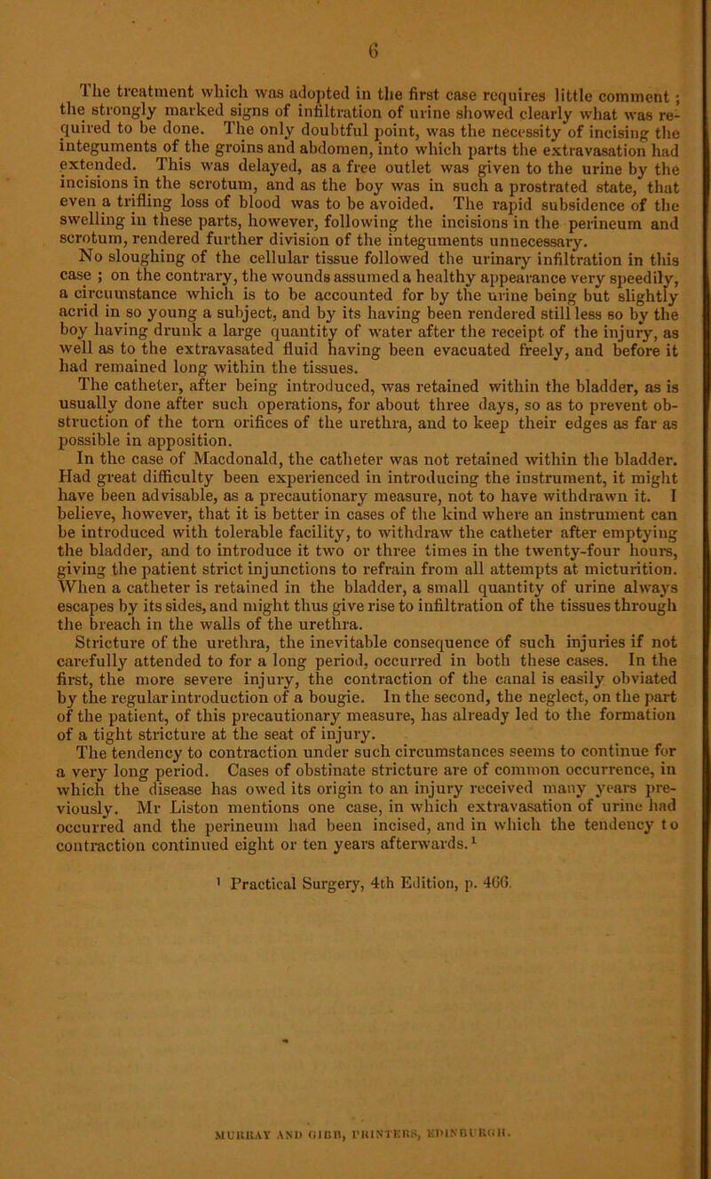 The treatment which was adopted in the first case requires little comment ; the strongly marked signs of infiltration of urine showed clearly what was re- quired to be done. The only doubtful point, was the necessity of incising the integuments of the groins and abdomen, into which parts the extravasation had extended. This was delayed, as a free outlet was given to the urine by the incisions in the scrotum, and as the boy was in such a prostrated state, that even a trifling loss of blood was to be avoided. The rapid subsidence of the swelling in these parts, however, following the incisions in the perineum and scrotum, rendered further division of the integuments unnecessary. No sloughing of the cellular tissue followed the urinary infiltration in this case ; on the contrary, the wounds assumed a healthy appearance very speedily, a circumstance which is to be accounted for by the urine being but slightly acrid in so young a subject, and by its having been rendered still less so by the boy having drunk a large quantity of water after the receipt of the injury, as well as to the extravasated fluid having been evacuated freely, and before it had remained long within the tissues. The catheter, after being introduced, was retained within the bladder, as is usually done after such operations, for about three days, so as to prevent ob- struction of the torn orifices of the urethra, and to keep their edges as far as possible in apposition. In the case of Macdonald, the catheter was not retained within the bladder. Had great difficulty been experienced in introducing the instrument, it might have been advisable, as a precautionary measure, not to have withdrawn it. I believe, however, that it is better in cases of the kind where an instrument can be introduced with tolerable facility, to withdraw the catheter after emptying the bladder, and to introduce it two or three times in the twenty-four hours, giving the patient strict injunctions to refrain from all attempts at micturition. When a catheter is retained in the bladder, a small quantity of urine always escapes by its sides, and might thus give rise to infiltration of the tissues through the breach in the walls of the urethra. Stricture of the urethra, the inevitable consequence of such injuries if not carefully attended to for a long period, occurred in both these cases. In the first, the more severe injury, the contraction of the canal is easily obviated by the regular introduction of a bougie. In the second, the neglect, on the part of the patient, of this precautionary measure, has already led to the formation of a tight stricture at the seat of injury. The tendency to contraction under such circumstances seems to continue for a very long period. Cases of obstinate stricture are of common occurrence, in which the disease has owed its origin to an injury received many years pre- viously. Mr Liston mentions one case, in which extravasation of urine had occurred and the perineum had been incised, and in which the tendency to contraction continued eight or ten years afterwards.1 1 Practical Surgery, 4th Edition, p. 4G6. MUllKAY AND UlBll, 1’UINTERS, KPINBl'BOII.