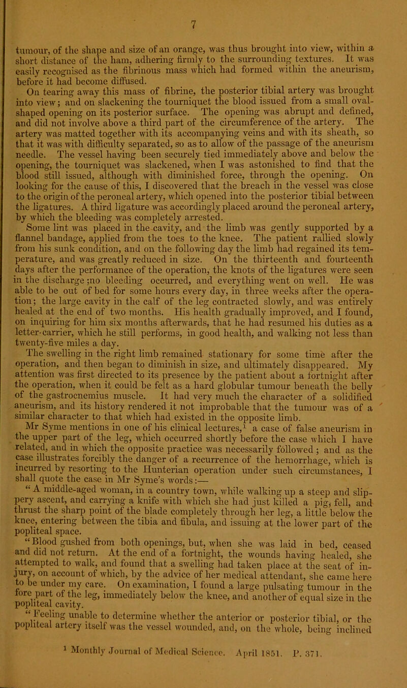 tumour, of the shape and size of an orange, was thus brought into view, within a short distance of the ham, adhering firmly to the surrounding textures. It was easily recognised as the fibrinous mass which had formed within the aneurism, before it had become diffused. On tearing away this mass of fibrine, the posterior .tibial artery was brought into view; and on slackening the tourniquet the blood issued from a small oval- shaped opening on its posterior surface. The opening was abrupt and defined, and did not involve above a third part of the circumference of the artery. The artery was matted together with its accompanying veins and with its sheath, so that it was with difficulty separated, so as to allow of the passage of the aneurism needle. The vessel having been securely tied immediately above and below the opening, the tourniquet was slackened, when I was astonished to find that the blood still issued, although with diminished force, through the opening. On looking for the cause of this, I discovered that the breach in the vessel was close to the origin of the peroneal artery, which opened into the posterior tibial between the ligatures. A third ligature was accordingly placed around the peroneal artery, by which the bleeding was completely arrested. Some lint was placed in the cavity, and the limb was gently supported by a flannel bandage, applied from the toes to the knee. The patient rallied slowly from his sunk condition, and on the following day the limb had regained its tem- perature, and was greatly reduced in size. On the thirteenth and fourteenth days after the performance of the operation, the knots of the ligatures were seen in the discharge ;no bleeding occurred, and everything went on well. He was able to be out of bed for some hours every day, in three weeks after the opera- tion ; the large cavity in the calf of the leg contracted slowly, and was entirely healed at the end of two months. His health gradually improved, and I found, on inquiring for him six months afterwards, that he had resumed his duties as a letter-carrier, which he still performs, in good health, and walking not less than twenty-five miles a day. The swelling in the right limb remained stationary for some time after the operation, and then began to diminish in size, and ultimately disappeared. My attention was first directed to its presence by the patient about a fortnight after the operation, when it could be felt as a hard globular tumour beneath the belly of the gastrocnemius muscle. It had very much the character of a solidified aneurism, and its history rendered it not improbable that the tumour was of a similar character to that which had existed in the opposite limb. Mr Syme mentions in one of his clinical lectures,1 a case of false aneurism in the upper part of the leg, which occurred shortly before the case which I have related, and in which the opposite practice was necessarily followed ; and as the case illustrates forcibly the danger of a recurrence of the hemorrhage, which is incurred by resorting- to the Hunterian operation under such circumstances, I shall quote the case in Mr Syme’s words:— “ A middle-aged woman, in a country town, while walking up a steep and slip- pery ascent, and carrying a knife with which she had just killed a pig, fell, and thrust the sharp point ot the blade completely through her leg, a little below the knee, entering between the tibia and fibula, and issuing at the lower part of the popliteal space. “ Blood gushed from both openings, but, when she was laid in bed, ceased and did not return. At the end of a fortnight, the wounds having healed, she attempted to walk, and found that a swelling had taken place at the seat of in- jury, on account of which, by the advice of her medical attendant, she came here to be under my care. On examination, I found a large pulsating tumour in the tore part of the leg, immediately below the knee, and another of equal size in the popliteal cavity. “ Feeling unable to determine whether the anterior or posterior tibial, or the popliteal artery itself was the vessel wounded, and, on the whole, being inclined 1 Monthly Journal of Medical Science. April 1851. P. 371.
