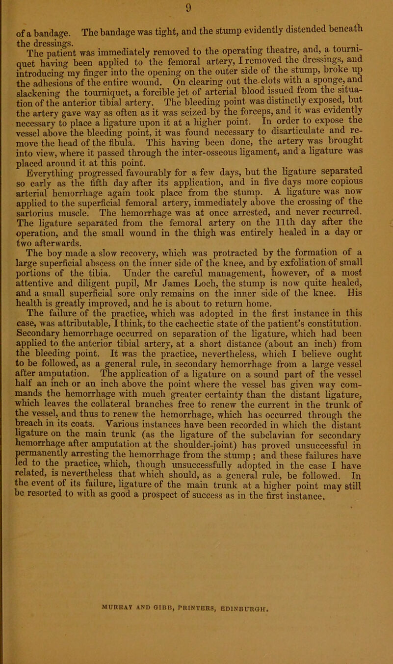 of a bandage. The bandage was tight, and the stump evidently distended beneath the dressings. , The patient was immediately removed to the operating theatre, and, a tourni- quet having been applied to the femoral artery, I removed the dressings, and introducing my finger into the opening on the outer side of the stump, broke up the adhesions of the entire wound. On clearing out the-clots with a sponge, and slackening the tourniquet, a forcible jet of arterial blood issued from the situa- tion of the anterior tibial artery. The bleeding point was distinctly exposed, but the artery gave way as often as it was seized by the forceps, and it was evidently necessary to place a ligature upon it at a higher point. In order to expose the vessel above the bleeding point, it was found necessary to disarticulate and re- move the head of the fibula. This having been done, the artery was brought into view, where it passed through the inter-osseous ligament, and a ligature was placed around it at this point. Everything progressed favourably for a few days, but the ligature separated so early as the fifth day after its application, and in five days more copious arterial hemorrhage again took place from the stump. A ligature was now applied to the superficial femoral artery, immediately above the crossing of the sartorius muscle. The hemorrhage was at once arrested, and never recurred. The ligature separated from the femoral artery on the 11th day after the operation, and the small wound in the thigh was entirely healed in a day or two afterwards. The boy made a slow recovery, which was protracted by the formation of a large superficial abscess on the inner side of the knee, and by exfoliation of small portions of the tibia. Under the careful management, however, of a most attentive and diligent pupil, Mr James Loch, the stump is now quite healed, and a small superficial sore only remains on the inner side of the knee. His health is greatly improved, and he is about to return home. The failure of the practice, which was adopted in the first instance in this case, was attributable, I think, to the cachectic state of the patient’s constitution. Secondary hemorrhage occurred on separation of the ligature, which had been applied to the anterior tibial artery, at a short distance (about an inch) from the bleeding point. It was the practice, nevertheless, which I believe ought to be followed, as a general rule, in secondary hemorrhage from a large vessel after amputation. The application of a ligature on a sound part of the vessel half an inch or an inch above the point where the vessel has given way com- mands the hemorrhage with much greater certainty than the distant ligature, which leaves the collateral branches free to renew the current in the trunk of the vessel, and thus to renew the hemorrhage, which has occurred through the breach in its coats. Various instances have been recorded in which the distant ligature on the main trunk (as the ligature of the subclavian for secondary hemorrhage after amputation at the shoulder-joint) has proved unsuccessful in permanently arresting the hemorrhage from the stump ; and these failures have led to the practice, which, though unsuccessfully adopted in the case I have related, is nevertheless that which should, as a general rule, be followed. In the event of its failure, ligature of the main trunk at a higher point may still be resorted to with as good a prospect of success as in the first instance. MURRAY AND GIBB, PRINTERS, EDINBURGH.