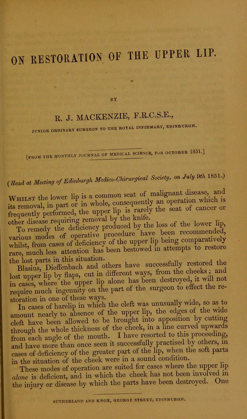 ON RESTORATION OF THE UPPER LIP. BY R. J. MACKENZIE, F.R.C.S.E., JUNIOR ORDINARY SURGEON TO THE ROYAL INFIRMARY, EDINBURGH [from the monthly jour^^^nce, FOR OCTOBER 1851.] Bead at Meeting of Edinburgh Medico-Chirurgical Society, on July 9th 1851.) Wrtn st the lower lip is a common seat of malignant disease,, and whil°stSfrom casesfof deficienc/ of the upper lip being comparatively rare, much, less attention has been bestowed m attempts to restore ^ Blasius^Dieffenb^ch and others have successfully restored the lost upper lip by flaps, cut in different ways, from the cheeks, and incases, where the upper lip alone has been destroyed it wdl not require much ingenuity on the part of the surgeon to effect the re- storation in one of these ways. .. In cases of harelip in which the cleft was unusually wide, so as to amount nearly to absence of the upper lip, the edges of the wide cleft have been allowed to be brought into apposition by cutting through the whole thickness of the cheek, in a line curved upwards from each angle of the mouth. I have resorted to this proceeding, and have more than once seen it successfully practised by others, m cases of deficiency of the greater part of the lip, when the soft parts in the situation of the cheek were in a sound condition. These modes of operation are suited for cases where the upper lip alone is deficient, and in which the cheek has not been involved in the injury or disease by which the parts have been destroyed. One SUTHERLAND AND KNOX, GEORGE STREET, EDINBURGH.