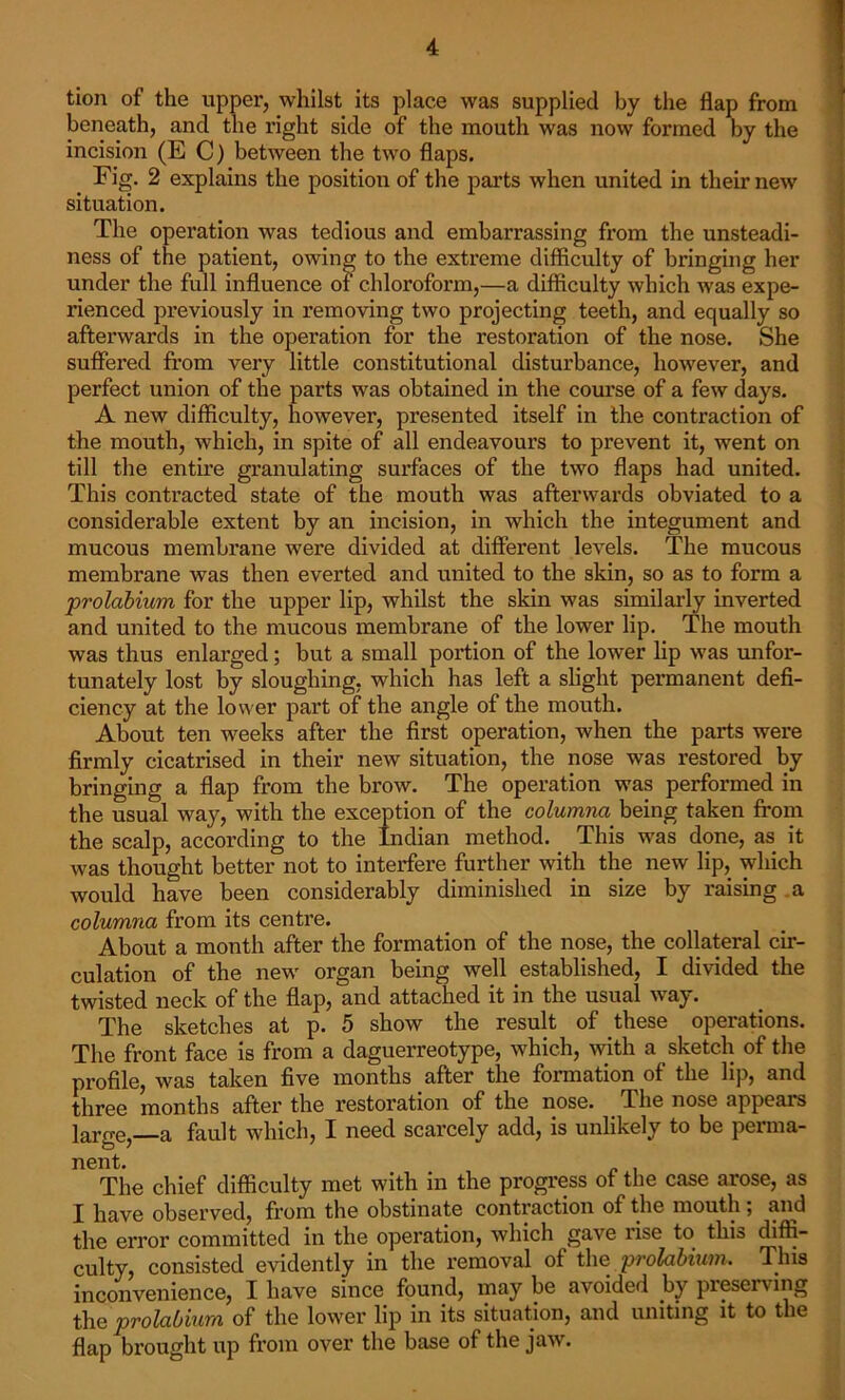 tion of the upper, whilst its place was supplied by the flap from beneath, and the right side of the mouth was now formed by the incision (EC) between the two flaps. Fig. 2 explains the position of the parts when united in their new situation. The operation was tedious and embarrassing from the unsteadi- ness of the patient, owing to the extreme difficulty of bringing her under the full influence of chloroform,—a difficulty which was expe- rienced previously in removing two projecting teeth, and equally so afterwards in the operation for the restoration of the nose. She suffered from very little constitutional disturbance, however, and perfect union of the parts was obtained in the course of a few days. A new difficulty, however, presented itself in the contraction of the mouth, which, in spite of all endeavours to prevent it, went on till the entire granulating surfaces of the two flaps had united. This contracted state of the mouth was afterwards obviated to a considerable extent by an incision, in which the integument and mucous membrane were divided at different levels. The mucous membrane was then everted and united to the skin, so as to form a prolabium for the upper lip, whilst the skin was similarly inverted and united to the mucous membrane of the lower lip. The mouth was thus enlarged; but a small portion of the lower lip was unfor- tunately lost by sloughing, which has left a slight permanent defi- ciency at the lower part of the angle of the mouth. About ten weeks after the first operation, when the parts were firmly cicatrised in their new situation, the nose was restored by bringing a flap from the brow. The operation was performed in the usual way, with the exception of the columna being taken from the scalp, according to the Indian method. This was done, as it was thought better not to interfere further with the new lip, which would have been considerably diminished in size by raising a columna from its centre. About a month after the formation of the nose, the collateral cir- culation of the new organ being well established, I divided the twisted neck of the flap, and attached it in the usual way. The sketches at p. 5 show the result of these operations. The front face is from a daguerreotype, which, with a sketch of the profile, was taken five months after the formation of the lip, and three months after the restoration of the nose. The nose appeals large, a fault which, I need scarcely add, is unlikely to be perma- nent. The chief difficulty met with in the progress ot the case arose, as I have observed, from the obstinate contraction of the mouth ; and the error committed in the operation, which gave rise to this diffi- culty, consisted evidently in the removal of the prolabium. This inconvenience, I have since found, may be avoided by preserving the prolabium of the lower lip in its situation, and uniting it to the flap brought up from over the base of the jaw.