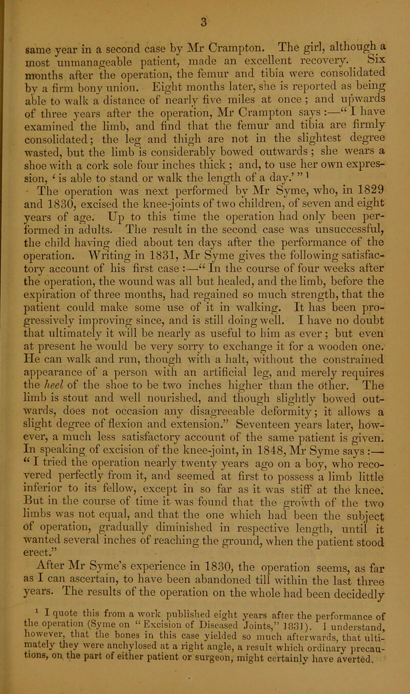 same year in a second case by Mr Crampton. The girl? although a most unmanageable patient, made an excellent recovery. . Six months after the operation, the femur and tibia were consolidated by a firm bony union. Eight months later, she is reported as being able to walk a distance of nearly five miles at once ; and upwards of three years after the operation, Mr Crampton says :—“ I have examined the limb, and find that the femur and tibia are firmly consolidated; the leg and thigh are not in the slightest degree wasted, but the limb is considerably bowed outwards ; she wears a shoe with a cork sole four inches thick ; and, to use her own expres- sion, c is able to stand or walk the length of a day.’ ”1 The operation was next performed bv Mr Syme, who, in 1829 and 1830, excised the knee-joints of two children, of seven and eight years of age. Up to this time the operation had only been per- formed in adults. The result in the second case was unsuccessful, the child having died about ten days after the performance of the operation. Writing in 1831, Mr Syme gives the following satisfac- tory account of his first case :—u In the course of four weeks after the operation, the wound was all but healed, and the limb, before the expiration of three months, had regained so much strength, that the patient could make some use of it in walking. It has been pro- gressively improving since, and is still doing well. I have no doubt that ultimately it will be nearly as useful to him as ever; but even at present he would be very sorry to exchange it for a wooden one. He can walk and run, though with a halt, without the constrained appearance of a person with an artificial leg, and merely requires the heel of the shoe to be two inches higher than the other. The limb is stout and well nourished, and though slightly bowed out- wards, does not occasion any disagreeable deformity; it allows a slight degree of flexion and extension.” Seventeen years later, hoAy- ever, a much less satisfactory account of the same patient is given. In speaking of excision of the knee-joint, in 1848, Mir Syme says :— li I tried the operation nearly twenty years ago on a boy, who reco- vered perfectly from it, and seemed at first to possess a limb little inferior to its fellow, except in so far as it was stiff at the knee. But in the course of time it was found that the growth of the two limbs was not equal, and that the one which had been the subject of operation, gradually diminished in respective length, until it wanted several inches of reaching the ground, when the patient stood erect.” After Mr Syme’s experience in 1830, the operation seems, as far as I can ascertain, to have been abandoned till within the last three years. The results of the operation on the whole had been decidedly 1 I quote this from a work published eight years after the performance of the operation (Syme on “ Excision of Diseased Joints,” 1831). 1 understand, however, that the bones in this case yielded so much afterwards, that ulti- mately they were anchylosed at a right angle, a result which ordinary precau- tions, on the part of either patient or surgeon, might certainly have averted.