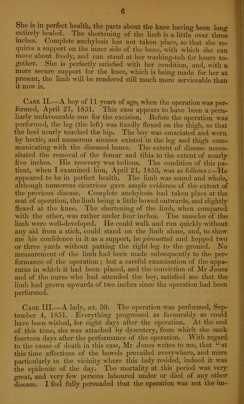 She is in perfect health, the parts about the knee having been long entirely healed. The shortening of the limb is a little over three inches. Complete anchylosis has not taken place, so that she re- quires a support on the inner side of the bone, with which she can move about freely, and can stand at her washing-tub for hours to- gether. She is perfectly satisfied with her condition, and, with a more secure support for the knee, which is being made for her at present, the limb will be rendered still much more serviceable than it now is. Case II.—A boy of 11 years of age, when the operation was per- formed, April 27, 1851. This case appeal’s to have been a pecu- liarly unfavourable one for the excision. Before the operation was performed, the leg (the left) was fixedly flexed on the thigh, so that the heel nearly touched the hip. The boy was emaciated and worn by hectic, and numerous sinuses existed in the leg and thigh com- municating with the diseased bones. The extent of disease neces- sitated the removal of the femur and tibia to the extent of nearly five inches. His recovery was tedious. The condition of this pa- tient, when I examined him, April 21, 1853, was as follows :—He appeared to be in perfect health. The limb was sound and whole, although numerous cicatrices gave ample evidence of the extent of the previous disease. Complete anchylosis had taken place at the seat of operation, the limb being a little bowed outwards, and slightly flexed at the knee. The shortening of the limb, when compared with the other, was rather under four inches. The muscles of the limb were well-developed. He could walk and run quickly without any aid from a stick, could stand on the limb alone, and, to show me his confidence in it as a support, he pirouetted and hopped two or three yards without putting the right leg to the ground. No measurement of the limb had been made subsequently to the per- formance of the operation ; but a careful examination of the appa- ratus in which it had been placed, and the conviction of Mr Jones and of the nurse who had attended the boy, satisfied me that the limb had grown upwards of two inches since the operation had been performed. Case III.—A lady, set. 30. The operation was performed, Sep- tember 4, 1851. Everything progressed as favourably as could have been wished, for eight days after the operation. At the end of this time, she was attacked by dysentery, from which she sank fourteen days after the performance of the operation. With regard to the cause of death in this case, Mr Jones writes to me, that “at this time affections of the bowels prevailed everywhere, and more particularly in the vicinity where this lady resided, indeed it was the epidemic of the day. The mortality at this period was very great, and very few persons laboured under or died of any other disease. I feel fully persuaded that the operation was not the im-