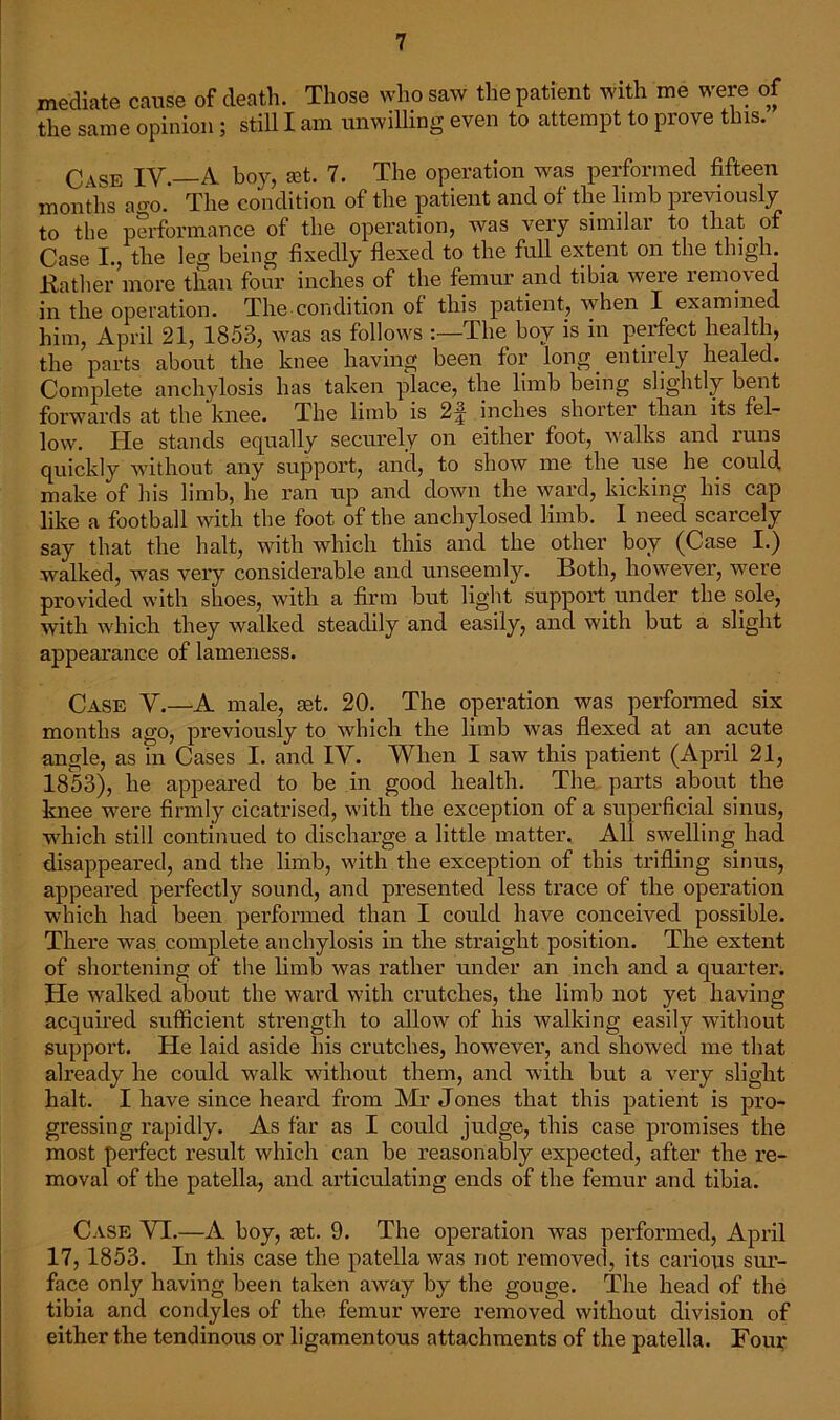 mediate cause of death. Those who saw the patient with me were of the same opinion; still I am unwilling even to attempt to prove tins. Ose IV. A hoy, art. 7. The operation was performed fifteen months a«m.' The condition of the patient and of the limb previously to the performance of the operation, was very similar to tliat of Case I., the leg being fixedly flexed to the full extent on the thigh. .Rather more than four inches of the femur and tibia were removed in the operation. The condition of this patient, when I examined him, April 21, 1853, was as follows The boy is in perfect health, the parts about the knee having been for long entirely healed. Complete anchylosis has taken place, the limb being slightly bent forwards at the knee. The limb is 2^ inches shoitei than its fel- low. He stands equally securely on either foot, walks and runs quickly without any support, and, to show me the use he could make of his limb, he ran up and down the ward, kicking his cap like a football with the foot of the anchylosed limb. I need scarcely say that the halt, with which this and the other boy (Case I.) walked, was very considerable and unseemly. Both, however, were provided with shoes, with a firm but light support under the sole, with which they walked steadily and easily, and with but a slight appearance of lameness. Case V.—A male, set. 20. The operation was performed six months ago, previously to which the limb was flexed at an acute angle, as in Cases I. and IV. When I saw this patient (April 21, 1853), he appeared to be in good health. The parts about the knee were firmly cicatrised, with the exception of a superficial sinus, which still continued to discharge a little matter. All swelling had disappeared, and the limb, with the exception of this trifling sinus, appeared perfectly sound, and presented less trace of the operation which had been performed than I could have conceived possible. There was complete anchylosis in the straight position. The extent of shortening of the limb was rather under an inch and a quarter. He walked about the ward with crutches, the limb not yet having acquired sufficient strength to allow of his walking easily without support. He laid aside his crutches, however, and showed me that already he could walk without them, and with but a very slight halt. I have since heard from Mr Jones that this patient is pro- gressing rapidly. As far as I could judge, this case promises the most perfect result which can be reasonably expected, after the re- moval of the patella, and articulating ends of the femur and tibia. Case VI.—A boy, art. 9. The operation was performed, April 17, 1853. In this case the patella was not removed, its carious sur- face only having been taken away by the gouge. The head of the tibia and condyles of the femur were removed without division of either the tendinous or ligamentous attachments of the patella. Four