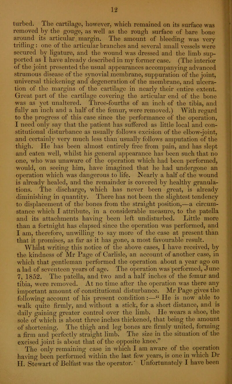 turbed. The cartilage, however, which remained on its surface was removed by the gouge, as well as the rough surface of bare bone around its articular margin. The amount of bleeding was very trifling : one of the articular branches and several small vessels were secured by ligature, and the wound was dressed and the limb sup- ported as I have already described in my former case. (The interior of the joint presented the usual appearances accompanying advanced strumous disease of the synovial membrane, suppuration of the joint, universal thickening and degeneration of the membrane, and ulcera- tion of the margins of the cartilage in nearly their entire extent. Great part of the cartilage covering the articular end of the bone was as yet unaltered. Three-fourths of an inch of the tibia, and fully an inch and a half of the femur, were removed.) With regard to the progress of this case since the performance of the operation, I need only say that the patient has suffered as little local and con- stitutional disturbance as usually follows excision of the elbow-joint, and certainly very much less than usually follows amputation of the thigh. He has been almost entirely free from pain, and has slept and eaten well, whilst his general appearance has been such that no one, who was unaware of the operation which had been performed, would, on seeing him, have imagined that he had undergone an operation which was dangerous to life. Nearly a half of the wound is already healed, and the remainder is covered by healthy granula- tions. The discharge, which has never been great, is already diminishing in quantity. There has not been the slightest tendency to displacement of the bones from the straight position,—a circum- stance which I attribute, in a considerable measure, to the patella and its attachments having been left undisturbed. Little more than a fortnight has elapsed since the operation was performed, and I am, therefore, unwilling to say more of the case at present than that it promises, as far as it has gone, a most favourable result. Whilst writing this notice of the above cases, I have received, by the kindness of Mr Page of Carlisle, an account of another case, in which that gentleman performed the operation about a year ago on a lad of seventeen years of age. The operation was performed, June 7, 1852. The patella, and two and a half inches of the femur and tibia, were removed. At no time after the operation was there any important amount of constitutional disturbance. Mr Page gives the following account of his present condition:—“ He is now able to walk quite firmly, and without a stick, for a short distance, and is daily gaining greater control over the limb. He wears a shoe, the sole of which is about three inches thickened, that being the amount of shortening. The thigh and leg bones are firmly united, forming a firm and perfectly straight limb. The size in the situation ot the excised joint is about that of the opposite knee.” The only remaining case in which I am aware of the operation having been performed within the last few years, is one in which Dr II. Stewart of Belfast was the operator.' Unfortunately I have been