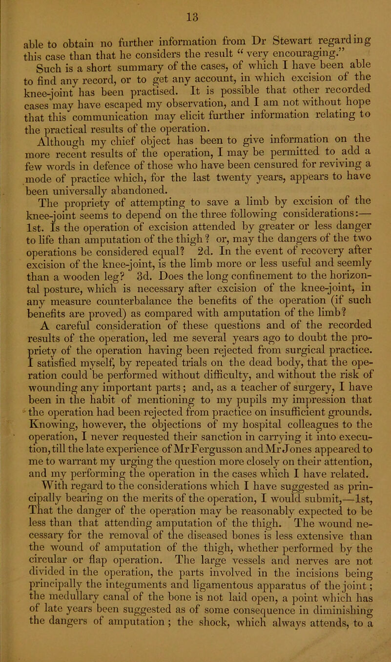 able to obtain no further information from Dr Stewart regarding this case than that he considers the result “ very encouraging.” Such is a short summary of the cases, of which I have been able to find any record, or to get any account, in which excision of the knee-joint has been practised. It is possible that other recorded cases may have escaped my observation, and I am not without hope that this communication may elicit further information relating to the practical results of the operation. Although my chief object has been to give information on the more recent results of the operation, I may be permitted to. add a few words in defence of those who have been censured for reviving a mode of practice which, for the last twenty years, appears to have been universally abandoned. The propriety of attempting to save a limb by excision of the knee-joint seems to depend on the three following considerations:— 1st. Is the operation of excision attended by greater or less danger to life than amputation of the thigh % or, may the dangers of the two operations be considered equal? 2d. In the event of recovery after excision of the knee-joint, is the limb more or less useful and seemly than a wooden leg? 3d. Does the long confinement to the horizon- tal posture, which is necessary after excision of the knee-joint, in any measure counterbalance the benefits of the operation (if such benefits are proved) as compared with amputation of the limb? A careful consideration of these questions and of the recorded results of the operation, led me several years ago to doubt the pro- priety of the operation having been rejected from surgical practice. I satisfied myself, by repeated trials on the dead body, that the ope- ration could be performed without difficulty, and without the risk of wounding any important parts ; and, as a teacher of surgery, I have been in the habit of mentioning to my pupils my impression that the operation had been rejected from practice on insufficient grounds. Knowing, however, the objections of my hospital colleagues to the operation, I never requested their sanction in carrying it into execu- tion, till the late experience of MrFergusson and Mr Jones appeared to me to warrant my urging the question more closely on their attention, and my performing the operation in the cases which I have related. With regard to the considerations which I have suggested as prin- cipally bearing on the merits of the operation, I would submit,—1st, That the danger of the operation may be reasonably expected to be less than that attending amputation of the thigh. The wound ne- cessary for the removal of the diseased bones is less extensive than the wound of amputation of the thigh, whether performed by the circular or flap operation. The large vessels and nerves are not divided in the operation, the parts involved in the incisions being principally the integuments and ligamentous apparatus of the joint; the medullary canal of the bone is not laid open, a point which has of late years been suggested as of some consequence in diminishing the dangers of amputation ; the shock, which always attends, to a