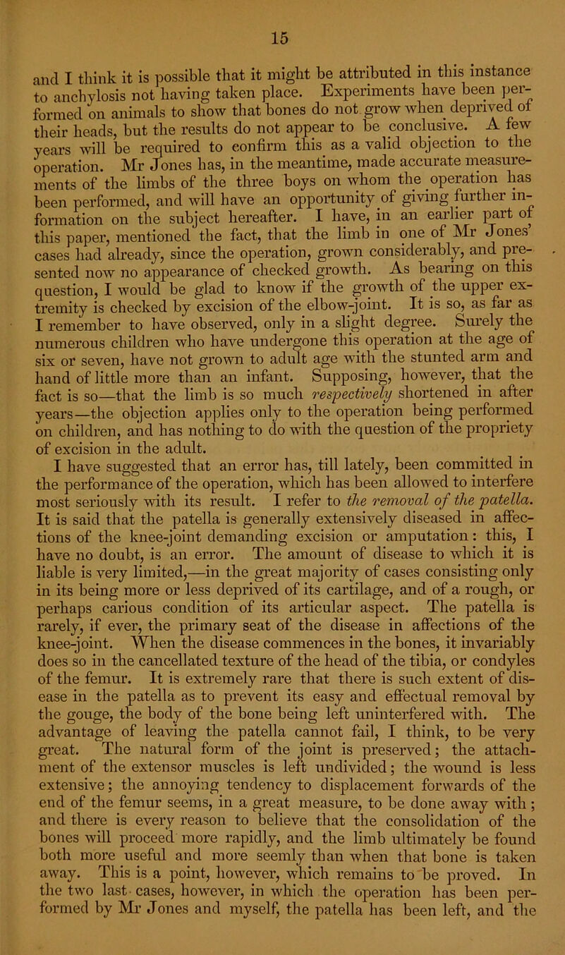 and I think it is possible that it might be attributed in this instance to anchylosis not having taken place. Experiments have been per- formed on animals to show that bones do not grow when deprived ot their heads, but the results do not appear to be conclusive. A tew years will be required to confirm this as a valid objection to the operation. Mr Jones has, in the meantime, made accurate measure- ments of the limbs of the three boys on whom the operation lias been performed, and will have an opportunity of giving further in- formation on the subject hereafter. I have, in an earlier part of this paper, mentioned the fact, that the limb in one of Mr Jones cases had already, since the operation, grown considerably, and pre- sented now no appearance of checked growth. As bearing on this question, I would be glad to know if the growth of the upper ex- tremity is checked by excision of the elbow-joint. It is so, as far as I remember to have observed, only in a slight degree. Surely the numerous children who have undergone this operation at the age of six or seven, have not grown to adult age with the stunted arm and hand of little more than an infant. Supposing, however, that the fact is so—that the limb is so much respectively shortened in after years—the objection applies only to the operation being performed on children, and has nothing to do with the question of the propriety of excision in the adult. I have suggested that an error has, till lately, been committed in the performance of the operation, which has been allowed to interfere most seriously with its result. I refer to the removal of the patella. It is said that the patella is generally extensively diseased in affec- tions of the knee-joint demanding excision or amputation: this, I have no doubt, is an error. The amount of disease to which it is liable is very limited,—in the great majority of cases consisting only in its being more or less deprived of its cartilage, and of a rough, or perhaps carious condition of its articular aspect. The patella is rarely, if ever, the primary seat of the disease in affections of the knee-joint. When the disease commences in the bones, it invariably does so in the cancellated texture of the head of the tibia, or condyles of the femur. It is extremely rare that there is such extent of dis- ease in the patella as to prevent its easy and effectual removal by the gouge, the body of the bone being left uninterfered with. The advantage of leaving the patella cannot fail, I think, to be very great. The natural form of the joint is preserved; the attach- ment of the extensor muscles is left undivided; the wound is less extensive; the annoying tendency to displacement forwards of the end of the femur seems, in a great measure, to be done away with ; and there is every reason to believe that the consolidation of the bones will proceed more rapidly, and the limb ultimately be found both more useful and more seemly than when that bone is taken away. This is a point, however, which remains to be proved. In the two last cases, however, in which the operation has been per- formed by Mi’ Jones and myself, the patella has been left, and the