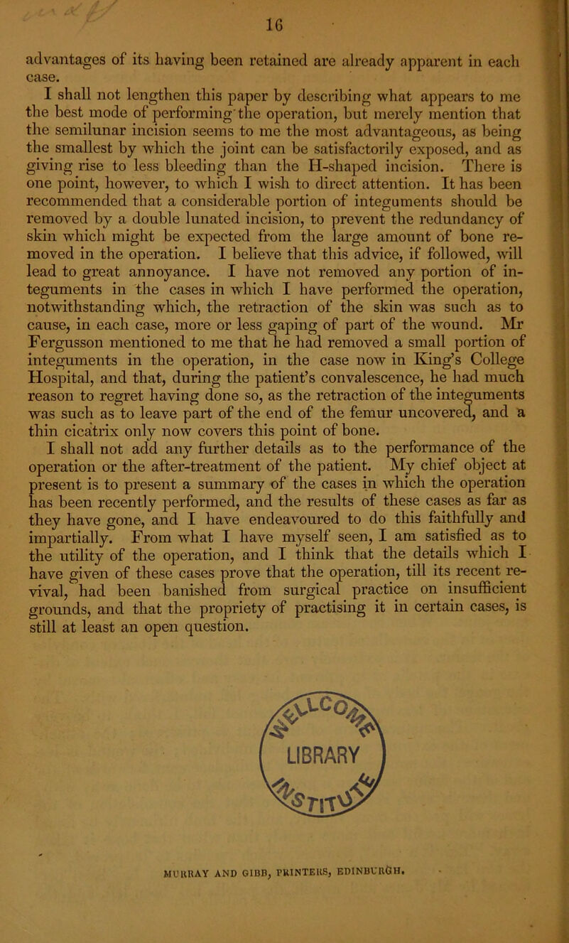 Of advantages of its having been retained are already apparent in each case. I shall not lengthen this paper by describing what appears to me the best mode of performing'the operation, but merely mention that the semilunar incision seems to me the most advantageous, as being the smallest by which the joint can be satisfactorily exposed, and as giving rise to less bleeding than the H-shaped incision. There is one point, however, to whichi I wish to direct attention. It has been recommended that a considerable portion of integuments should be removed by a double lunated incision, to prevent the redundancy of skin which might be expected from the large amount of bone re- moved in the operation. I believe that this advice, if followed, will lead to great annoyance. I have not removed any portion of in- teguments in the cases in which I have performed the operation, notwithstanding which, the retraction of the skin was such as to cause, in each case, more or less gaping of part of the wound. Mr Fergusson mentioned to me that he had removed a small portion of integuments in the operation, in the case now in King’s College Hospital, and that, during the patient’s convalescence, he had much reason to regret having done so, as the retraction of the integuments was such as to leave part of the end of the femur uncovered, and a thin cicatrix only now covers this point of bone. I shall not add any further details as to the performance of the operation or the after-treatment of the patient. My chief object at present is to present a summary of the cases in which the operation has been recently performed, and the results of these cases as far as they have gone, and I have endeavoured to do this faithfully and impartially. From what I have myself seen, I am satisfied as to the utility of the operation, and I think that the details which I have given of these cases prove that the operation, till its recent re- vival, had been banished from surgical practice on insufficient grounds, and that the propriety of practising it in certain cases, is still at least an open question. MURRAY AND GIBB, PRINTERS, EDINBURGH.