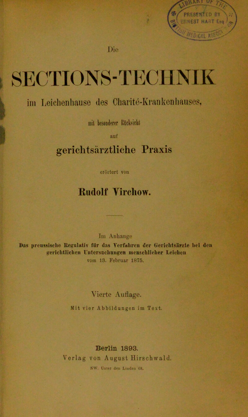 Die im Leichenhauso des Charite-Krankenhauses, mit besonderer liöcksicht auf gerichtsärztliche Praxis erörtert von Rudolf Vircliow. Im Anhänge Das preussische Regulativ für das Verfahren der Gerichtsärzte hei den gerichtlichen rntcrsnchuugen menschlicher Leichen vom 13. Februar 1875. Vierte Auflage. Mit vier Abbildungen im Text. Berlin 1893. Vorlag von August Hirschwald. NW. Urner den Linden 08.