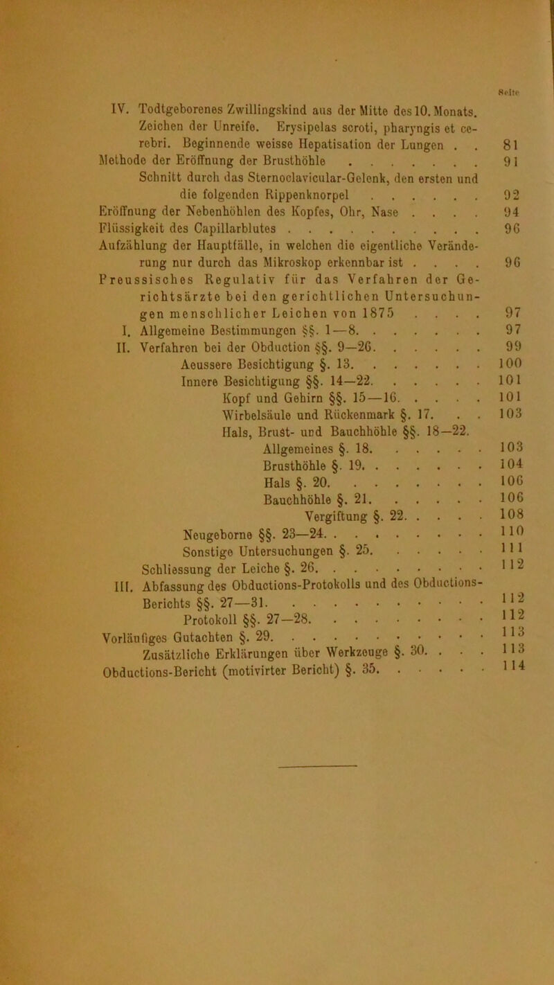 Spite IV. Todtgeborenes Zwillingskind aus der Mitte des 10. Monats. Zeichen der Unreife. Erysipolas scroti, pharyngis et cc- rebri. Beginnende weisse Hepatisation der Lungen . . 81 Methode der Eröffnung der Brusthöhle 91 Schnitt durch das Sternoclavicular-Gelcnk, den ersten und die folgenden Rippenknorpel 92 Eröffnung der Nebenhöhlen des Kopfes, Ohr, Nase .... 94 Flüssigkeit des Capillarblutes 96 Aufzählung der Haupttälle, in welchen die eigentliche Verände- rung nur durch das Mikroskop erkennbar ist .... 96 Preussisches Regulativ für das Verfahren der Ge- richtsärzto bei den gerichtlichen Untersuchun- gen menschlicher Leichen von 1875 .... 97 I. Allgemeine Bestimmungen §§. 1—8 97 II. Verfahren bei der Obduction §§. 9—26 99 Aoussere Besichtigung §.13 100 Innere Besichtigung §§. 14—22 101 Kopf und Gehirn §§. 15 —16 101 Wirbelsäule und Rückenmark §. 17. . . 103 Hals, Brust- und Bauchhöhle §§. 18—22. Allgemeines §. 18 103 Brusthöhle §19 104 Hals §.20 106 Bauchhöhle §.21 106 Vergiftung §.22 108 Neugeborne §§. 23—24 1 19 Sonstige Untersuchungen §.25 111 Schliessung der Leiche §. 26 112 III. Abfassung des Obductions-Protokolls und des Obductions- Berichts §§. 27—31 * * 2 Protokoll §§. 27-28 112 Vorläufiges Gutachten §.29 11 a Zusätzliche Erklärungen über Werkzouge §. 30. . . . 113 Obductions-Bericht (motivirter Bericht) §.35 114